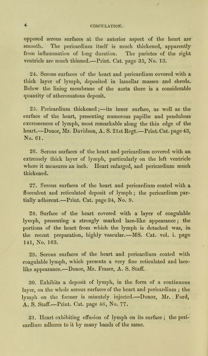 opposed serous surfaces at the anterior aspect of the heart are smooth. The pericardium itself is much thickened, apparently from inflammation of long duration. The parietes of the right ventricle are much thinned.—Print. Cat. page 35, No. 13. 24. Serous surfaces of the heart and pericardium covered with a thick layer of lymph, deposited in lamellar masses and shreds. Below the linino- membrane of the aorta there is a considerable © quantity of atheromatous deposit. 25. Pericardium thickened;—its inner surface, as well as the surface of the heart, presenting numerous papillae and pendulous excrescences of lymph, most remarkable along the thin edge of the heart.—Donor, Mr. Davidson, A. S. 21st Regt.—Print.Cat. page 43, No. 61. 26. Serous surfaces of the heart and pericardium covered with an extremely thick layer of lymph, particularly on the left ventricle where it measures an inch. Heart enlarged, and pericardium much thickened. 27. Serous surfaces of the heart and pericardium coated with a flocculent and reticulated deposit of lymph ; the pericardium par- tially adherent.—Print. Cat. page 34, No. 9. 28. Surface of the heart covered with a layer of coagulable lymph, presenting a strongly marked lace-like appearance; the portions of the heart from which the lymph is detached was, in the recent preparation, highly vascular.—MS. Cat. vol. i. page 141, No. 163. 29. Serous surfaces of the heart and pericardium coated with coagulable lymph, which presents a very fine reticulated and lace- like appearance.—Donor, Mr. Fraser, A. S. Staff. 30. Exhibits a deposit of lymph, in the form of a continuous layer, on the whole serous surfaces of the heart and pericardium ; the lymph on the former is minutely injected.—Donor, Mr. Ford, A. S. Staff.—Print. Cat. page 46, No. 77. 31. Heart exhibiting effusion of lymph on its surface; the peri- cardium adheres to it by many bands of the same.