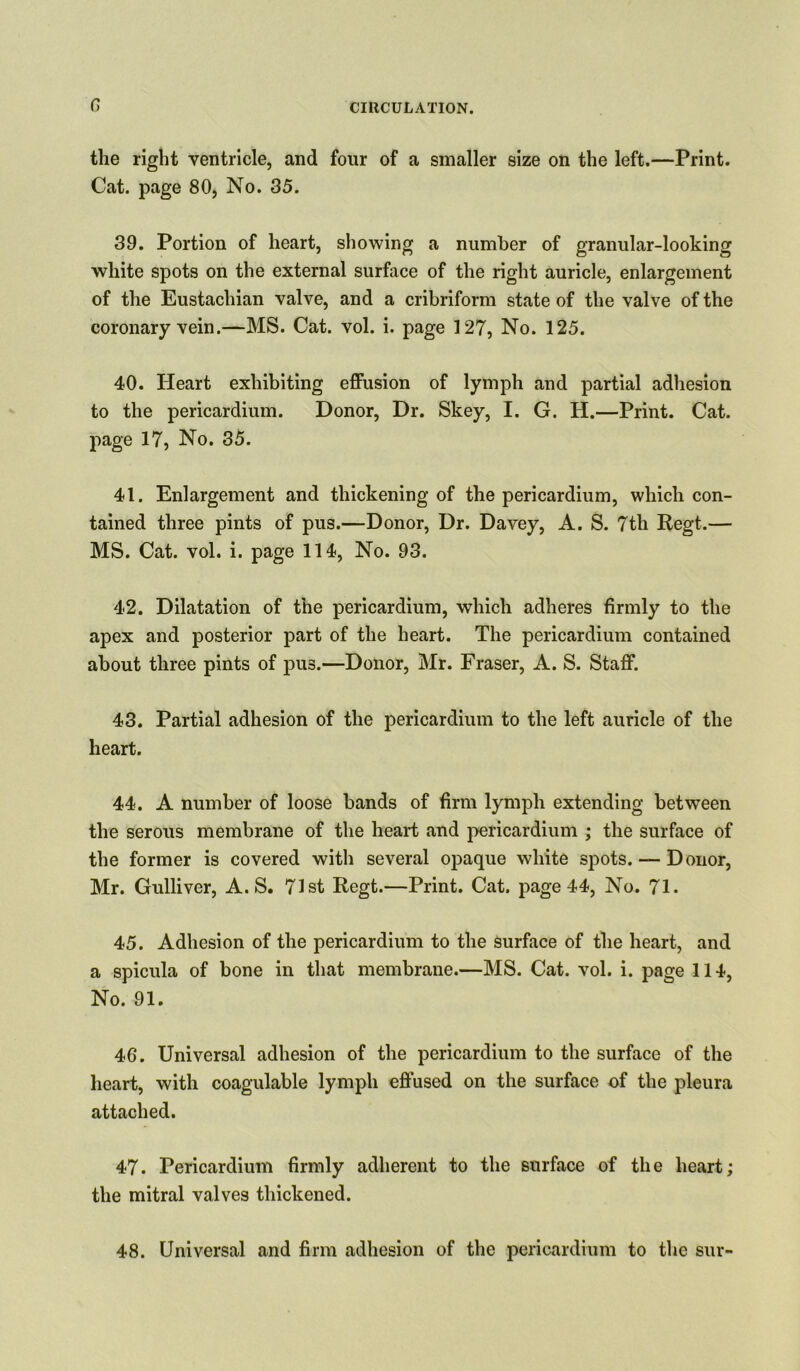 0 the right ventricle, and four of a smaller size on the left.—Print. Cat. page 80, No. 35. 39. Portion of heart, showing a number of granular-looking white spots on the external surface of the right auricle, enlargement of the Eustachian valve, and a cribriform state of the valve of the coronary vein.—MS. Cat. vol. i. page 127, No. 125. 40. Heart exhibiting effusion of lymph and partial adhesion to the pericardium. Donor, Dr. Skey, I. G. H.—Print. Cat. page 17, No. 35. 41. Enlargement and thickening of the pericardium, which con- tained three pints of pus.—Donor, Dr. Davey, A. S. 7th Regt.— MS. Cat. vol. i. page 114, No. 93. 42. Dilatation of the pericardium, which adheres firmly to the apex and posterior part of the heart. The pericardium contained about three pints of pus.—Donor, Mr. Fraser, A. S. Staff. 43. Partial adhesion of the pericardium to the left auricle of the heart. 44. A number of loose bands of firm lymph extending between the serous membrane of the heart and pericardium ; the surface of the former is covered with several opaque white spots. — Donor, Mr. Gulliver, A. S. 71st Regt.—Print. Cat. page 44, No. 71. 45. Adhesion of the pericardium to the surface of the heart, and a spicula of bone in that membrane.—MS. Cat. vol. i. page 114, No. 91. 46. Universal adhesion of the pericardium to the surface of the heart, with coagulable lymph effused on the surface of the pleura attached. 47. Pericardium firmly adherent to the surface of the heart; the mitral valves thickened. 48. Universal and firm adhesion of the pericardium to the sur-