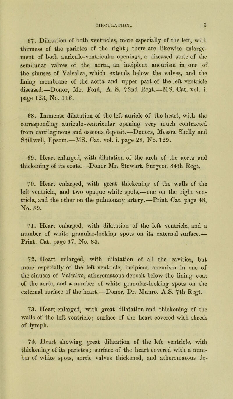 67. Dilatation of both ventricles, more especially of the left, with thinness of the parietes of the right; there are likewise enlarge- ment of both auriculo-ventricular openings, a diseased state of the semilunar valves of the aorta, an incipient aneurism in one of the sinuses of Valsalva, which extends below the valves, and the lining membrane of the aorta and upper part of the left ventricle diseased.—Donor, Mr. Ford, A. S. 72nd Regt.—MS. Cat. vol. i. page 123, No. 116. 68. Immense dilatation of the left auricle of the heart, with the corresponding auriculo-ventricular opening very much contracted from cartilaginous and osseous deposit.—Donors, Messrs. Shelly and Stillwell, Epsom.—MS. Cat. vol. i. page 28, No. 129. 69. Heart enlarged, with dilatation of the arch of the aorta and thickening of its coats.—Donor Mr. Stewart, Surgeon 84th Regt. 70. Heart enlarged, with great thickening of the walls of the left ventricle, and two opaque white spots,—one on the right ven- tricle, and the other on the pulmonary artery.—Print. Cat. page 48, No. 89. 71. Heart enlarged, with dilatation of the left ventricle, and a number of white granular-looking spots on its external surface.— Print. Cat. page 47, No. 83. 72. Heart enlarged, with dilatation of all the cavities, but more especially of the left ventricle, incipient aneurism in one of the sinuses of Valsalva, atheromatous deposit below the lining coat of the aorta, and a number of white granular-looking spots on the external surface of the heart.—Donor, Dr. Munro, A.S. 7th Regt. 73. Heart enlarged, with great dilatation and thickening of the walls of the left ventricle; surface of the heart covered with shreds of lymph. 74. Heart showing great dilatation of the left ventricle, with thickening of its parietes; surface of the heart covered with a num- ber of white spots, aortic valves thickened, and atheromatous de-