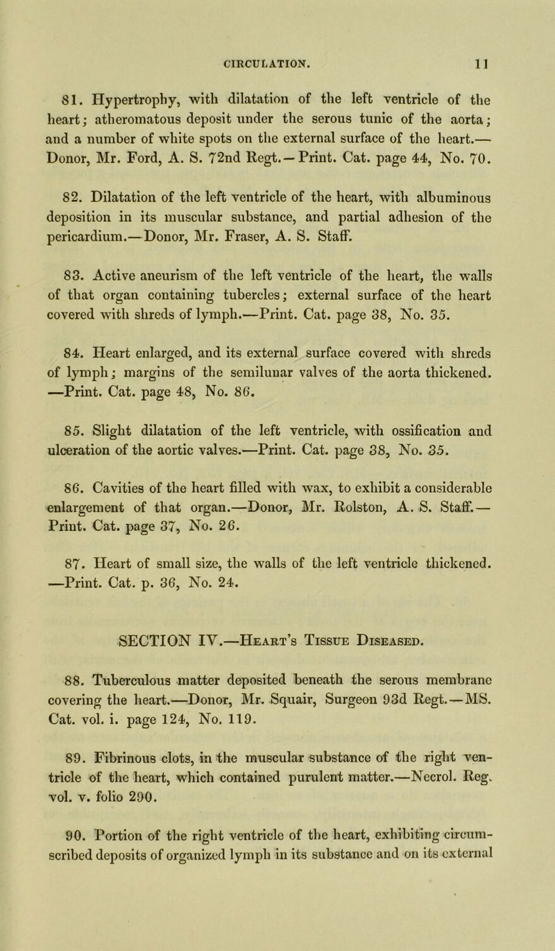 81. Hypertrophy, with dilatation of the left ventricle of the heart; atheromatous deposit under the serous tunic of the aorta; and a number of white spots on the external surface of the heart.— Donor, Mr. Ford, A. S. 72nd Regt.—Print. Cat. page 44, No. 70. 82. Dilatation of the left ventricle of the heart, with albuminous deposition in its muscular substance, and partial adhesion of the pericardium.—Donor, Mr. Fraser, A. S. Staff. 83. Active aneurism of the left ventricle of the heart, the walls of that organ containing tubercles; external surface of the heart covered with shreds of lymph.—Print. Cat. page 38, No. 35. 84. Heart enlarged, and its external surface covered with shreds of lymph; margins of the semilunar valves of the aorta thickened. —Print. Cat. page 48, No. 86. 85. Slight dilatation of the left ventricle, with ossification and ulceration of the aortic valves.—Print. Cat. page 38, No. 35. 86. Cavities of the heart filled with wax, to exhibit a considerable enlargement of that organ.—Donor, Mr. Rolston, A. S. Staff.— Print. Cat. page 37, No. 26. 87. Heart of small size, the walls of the left ventricle thickened. —Print. Cat. p. 36, No. 24. SECTION IV.—Heart’s Tissue Diseased. 88. Tuberculous matter deposited beneath the serous membrane covering the heart.—Donor, Mr. Squair, Surgeon 93d Regt. — MS. Cat. vol. i. page 124, No. 119. 89. Fibrinous clots, in the muscular substance of the right ven- tricle of the heart, which contained purulent matter.—Necrol. Reg. vol. v. folio 290. 90. Portion of the right ventricle of the heart, exhibiting circum- scribed deposits of organized lymph in its substance and on its external