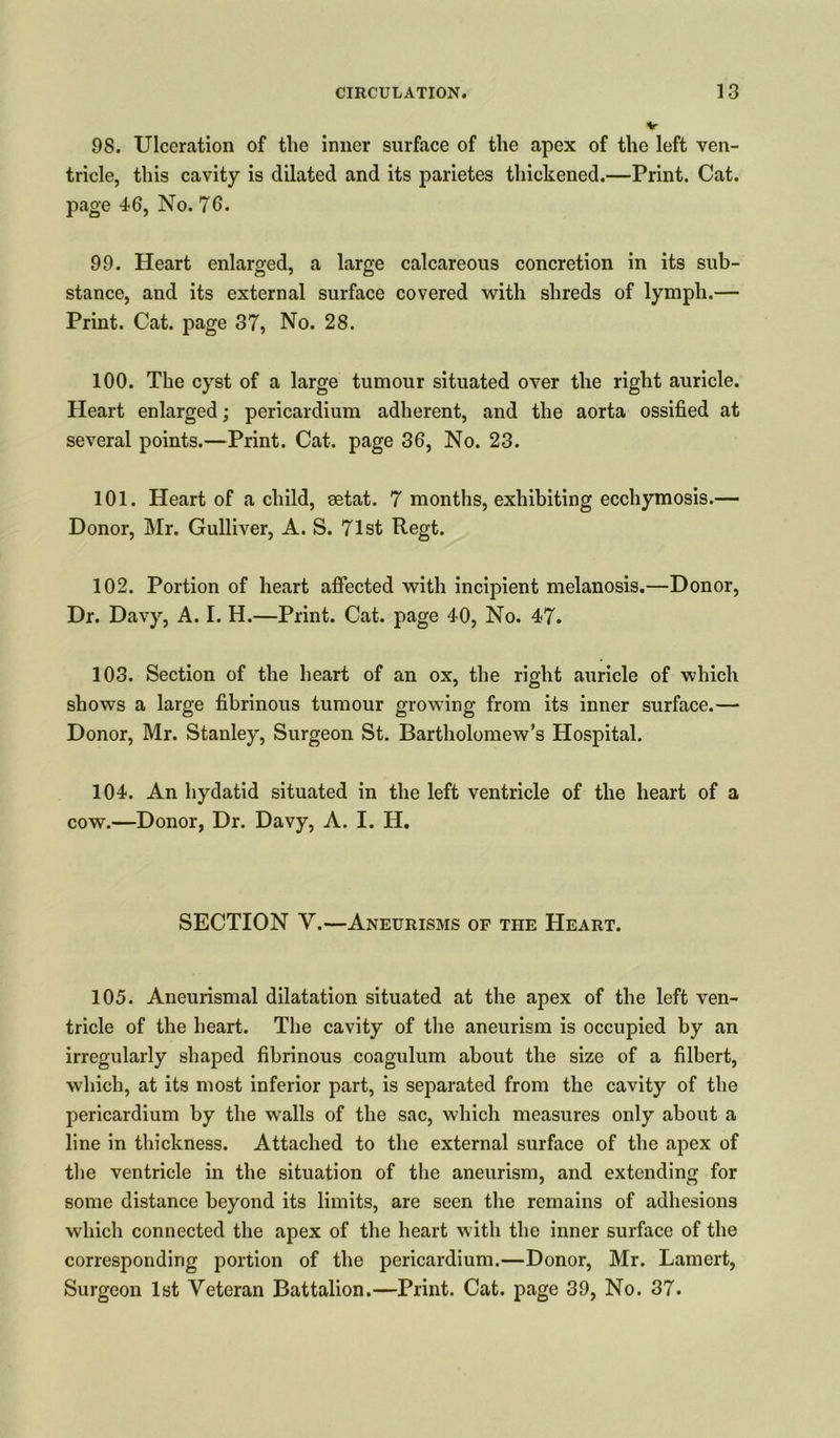98. Ulceration of the inner surface of the apex of the left ven- tricle, this cavity is dilated and its parietes thickened.—Print. Cat. page 46, No. 76. 99. Heart enlarged, a large calcareous concretion in its sub- stance, and its external surface covered with shreds of lymph.— Print. Cat. page 37, No. 28. 100. The cyst of a large tumour situated over the right auricle. Heart enlarged; pericardium adherent, and the aorta ossified at several points.—Print. Cat. page 36, No. 23. 101. Heart of a child, setat. 7 months, exhibiting ecchymosis.— Donor, Mr. Gulliver, A. S. 71st Regt. 102. Portion of heart affected with incipient melanosis.—Donor, Dr. Davy, A. I. H.—Print. Cat. page 40, No. 47. 103. Section of the heart of an ox, the right auricle of which shows a large fibrinous tumour growing from its inner surface.— Donor, Mr. Stanley, Surgeon St. Bartholomew’s Hospital. 104. An hydatid situated in the left ventricle of the heart of a cow.—Donor, Dr. Davy, A. I. IT. SECTION Y.—Aneurisms of the Heart. 105. Aneurismal dilatation situated at the apex of the left ven- tricle of the heart. The cavity of the aneurism is occupied by an irregularly shaped fibrinous coagulum about the size of a filbert, which, at its most inferior part, is separated from the cavity of the pericardium by the walls of the sac, which measures only about a line in thickness. Attached to the external surface of the apex of the ventricle in the situation of the aneurism, and extending for some distance beyond its limits, are seen the remains of adhesions which connected the apex of the heart with the inner surface of the corresponding portion of the pericardium.—Donor, Mr. Lamert, Surgeon 1st Veteran Battalion.—Print. Cat. page 39, No. 37.
