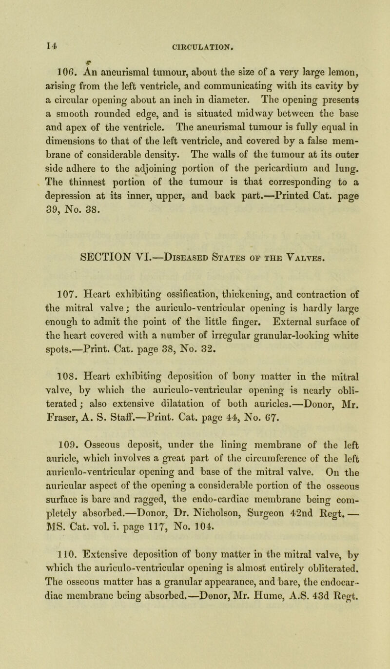 r 10G. An aneurismal tumour, about the size of a very large lemon, arising from the left ventricle, and communicating with its cavity by a circular opening about an inch in diameter. The opening presents a smooth rounded edge, and is situated midway between the base and apex of the ventricle. The aneurismal tumour is fully equal in dimensions to that of the left ventricle, and covered by a false mem- brane of considerable density. The walls of the tumour at its outer side adhere to the adjoining portion of the pericardium and lung. The thinnest portion of the tumour is that corresponding to a depression at its inner, upper, and back part.—Printed Cat. page 39, No. 38. SECTION YI.—Diseased States of the Valves. 107. Heart exhibiting ossification, thickening, and contraction of the mitral valve; the auriculo-ventricular opening is hardly large enough to admit the point of the little finger. External surface of the heart covered with a number of irregular granular-looking white spots.—Print. Cat. page 38, No. 32. 108. Heart exhibiting deposition of bony matter in the mitral valve, by which the auriculo-ventricular opening is nearly obli- terated ; also extensive dilatation of both auricles.—Donor, Mr. Fraser, A. S. Staff.—Print. Cat. page 44, No. G7. 109. Osseous deposit, under the lining membrane of the left auricle, which involves a great part of the circumference of the left auriculo-ventricular opening and base of the mitral valve. On the auricular aspect of the opening a considerable portion of the osseous surface is bare and ragged, the endo-cardiac membrane being com- pletely absorbed.—Donor, Dr. Nicholson, Surgeon 42nd Regt. — MS. Cat. vol. i. page 117, No. 104. 110. Extensive deposition of bony matter in the mitral valve, by which the auriculo-ventricular opening is almost entirely obliterated. The osseous matter has a granular appearance, and bare, the endocar - diac membrane being absorbed.—Donor, Mr. Hume, A.S. 43d Regt.