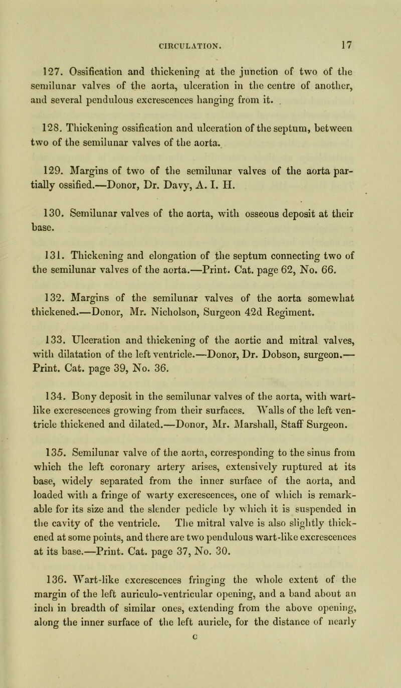 127. Ossification and thickening at the junction of two of the semilunar valves of the aorta, ulceration in the centre of another, and several pendulous excrescences hanging from it. 128. Thickening ossification and ulceration of the septum, between two of the semilunar valves of the aorta. 129. Margins of two of the semilunar valves of the aorta par- tially ossified.—Donor, Dr. Davy, A. I. H. 130. Semilunar valves of the aorta, with osseous deposit at their base. 131. Thickening and elongation of the septum connecting two of the semilunar valves of the aorta.—Print. Cat. page 62, No. 66. 132. Margins of the semilunar valves of the aorta somewhat thickened.—Donor, Mr. Nicholson, Surgeon 42d Regiment. 133. Ulceration and thickening of the aortic and mitral valves, with dilatation of the left ventricle.—Donor, Dr. Dobson, surgeon.— Print. Cat. page 39, No. 36. 134. Bony deposit in the semilunar valves of the aorta, with wart- like excrescences growing from their surfaces. Walls of the left ven- tricle thickened and dilated.—Donor, Mr. Marshall, Staff Surgeon. 135. Semilunar valve of the aorta, corresponding to the sinus from which the left coronary artery arises, extensively ruptured at its base, widely separated from the inner surface of the aorta, and loaded with a fringe of warty excrescences, one of which is remark- able for its size and the slender pedicle by which it is suspended in the cavity of the ventricle. The mitral valve is also slightly thick- ened at some points, and there are two pendulous wart-like excrescences at its base.—Print. Cat. page 37, No. 30. 136. Wart-like excrescences fringing the whole extent of the margin of the left auriculo-ventricular opening, and a band about an inch in breadth of similar ones, extending from the above opening, along the inner surface of the left auricle, for the distance of nearly c