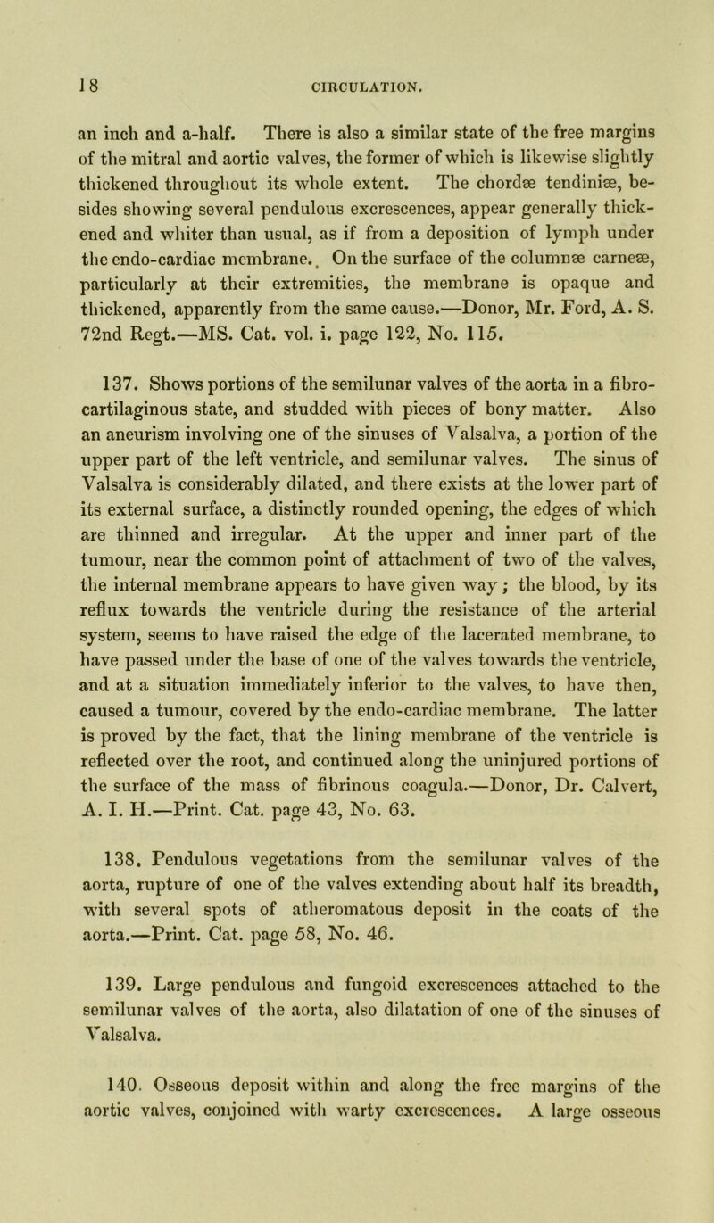 an inch and a-half. There is also a similar state of the free margins of the mitral and aortic valves, the former of which is likewise slightly thickened throughout its whole extent. The chordee tendiniee, be- sides showing several pendulous excrescences, appear generally thick- ened and whiter than usual, as if from a deposition of lymph under the endo-cardiac membrane.. On the surface of the columnae carneee, particularly at their extremities, the membrane is opaque and thickened, apparently from the same cause.—Donor, Mr. Ford, A. S. 72nd Regt.—MS. Cat. vol. i. page 122, No. 115. 137. Shows portions of the semilunar valves of the aorta in a fibro- cartilaginous state, and studded with pieces of bony matter. Also an aneurism involving one of the sinuses of Valsalva, a portion of the upper part of the left ventricle, and semilunar valves. The sinus of Valsalva is considerably dilated, and there exists at the lower part of its external surface, a distinctly rounded opening, the edges of which are thinned and irregular. At the upper and inner part of the tumour, near the common point of attachment of two of the valves, the internal membrane appears to have given way; the blood, by its reflux towards the ventricle during the resistance of the arterial system, seems to have raised the edge of the lacerated membrane, to have passed under the base of one of the valves towards the ventricle, and at a situation immediately inferior to the valves, to have then, caused a tumour, covered by the endo-cardlac membrane. The latter is proved by the fact, that the lining membrane of the ventricle is reflected over the root, and continued along the uninjured portions of the surface of the mass of fibrinous coagula.—Donor, Dr. Calvert, A. I. H.—Print. Cat. page 43, No. 63. 138. Pendulous vegetations from the semilunar valves of the aorta, rupture of one of the valves extending about half its breadth, with several spots of atheromatous deposit in the coats of the aorta.—Print. Cat. page 58, No. 46. 139. Large pendulous and fungoid excrescences attached to the semilunar valves of the aorta, also dilatation of one of the sinuses of Valsalva. 140. Osseous deposit within and along the free margins of the aortic valves, conjoined with warty excrescences. A large osseous