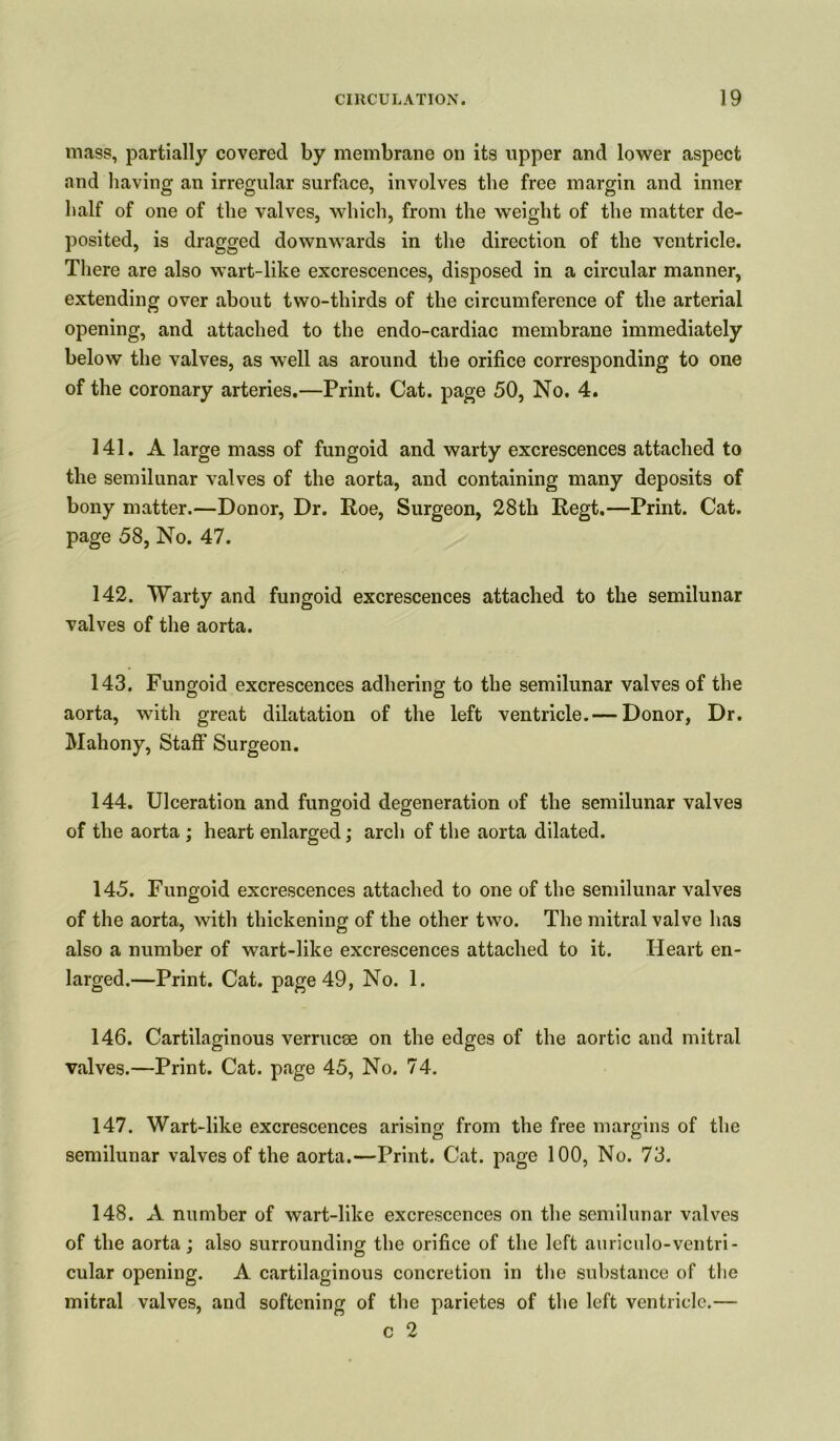 mass, partially covered by membrane on its upper and lower aspect and having an irregular surface, involves the free margin and inner half of one of the valves, which, from the weight of the matter de- posited, is dragged downwards in the direction of the ventricle. There are also wart-like excrescences, disposed in a circular manner, extending over about two-thirds of the circumference of the arterial opening, and attached to the endo-cardiac membrane immediately below the valves, as well as around the orifice corresponding to one of the coronary arteries.—Print. Cat. page 50, No. 4. 141. A large mass of fungoid and warty excrescences attached to the semilunar valves of the aorta, and containing many deposits of bony matter.—Donor, Dr. Roe, Surgeon, 28th Regt.—Print. Cat. page 58, No. 47. 142. Warty and fungoid excrescences attached to the semilunar valves of the aorta. 143. Fungoid excrescences adhering to the semilunar valves of the aorta, with great dilatation of the left ventricle.— Donor, Dr. Mahony, Staff Surgeon. 144. Ulceration and fungoid degeneration of the semilunar valves of the aorta ; heart enlarged; arch of the aorta dilated. 145. Fungoid excrescences attached to one of the semilunar valves of the aorta, with thickening of the other two. The mitral valve has also a number of wart-like excrescences attached to it. Heart en- larged.—Print. Cat. page 49, No. 1. 146. Cartilaginous verrucas on the edges of the aortic and mitral valves.—Print. Cat. page 45, No. 74. 147. Wart-like excrescences arising from the free margins of the semilunar valves of the aorta.—Print. Cat. page 100, No. 73. 148. A number of wart-like excrescences on the semilunar valves of the aorta; also surrounding the orifice of the left auriculo-ventri- cular opening. A cartilaginous concretion in the substance of the mitral valves, and softening of the parietes of the left ventricle.— c 2