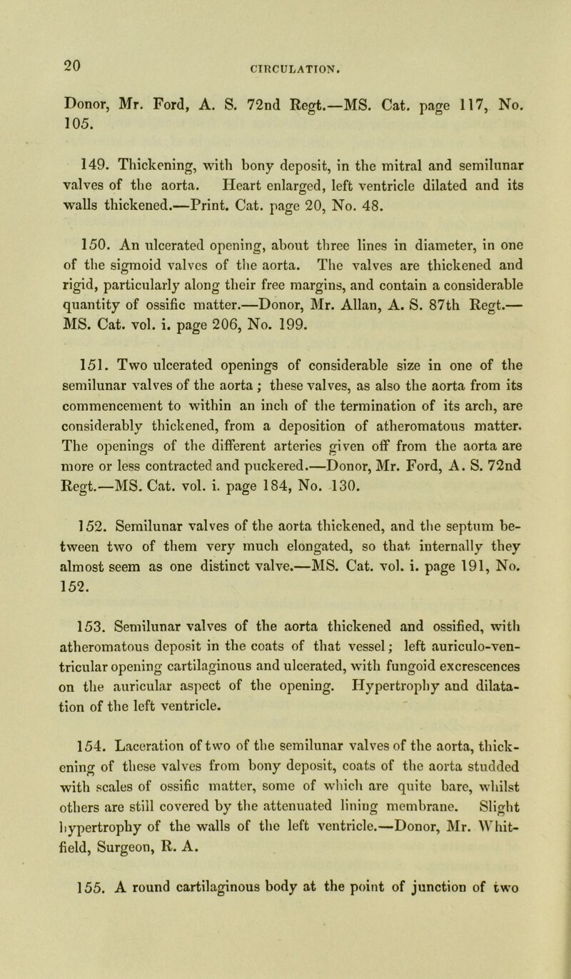 Donor, Mr. Ford, A. S. 72nd Regt.—MS. Cat. page 117, No. 105. 149. Thickening, with bony deposit, in the mitral and semilunar valves of the aorta. Heart enlarged, left ventricle dilated and its walls thickened.—Print. Cat. page 20, No. 48. 150. An ulcerated opening, about three lines in diameter, in one of the sigmoid valves of the aorta. The valves are thickened and rigid, particularly along their free margins, and contain a considerable quantity of ossific matter.—Donor, Mr. Allan, A. S. 87th Regt.— MS. Cat. vol. i. page 206, No. 199. 151. Two ulcerated openings of considerable size in one of the semilunar valves of the aorta ; these valves, as also the aorta from its commencement to within an inch of the termination of its arch, are considerably thickened, from a deposition of atheromatous matter. The openings of the different arteries given off from the aorta are more or less contracted and puckered.—Donor, Mr. Ford, A. S. 72nd Regt.—MS. Cat. vol. i. page 184, No. 130. 152. Semilunar valves of the aorta thickened, and the septum be- tween two of them very much elongated, so that internally they almost seem as one distinct valve.—MS. Cat. vol. i. page 191, No. 152. 153. Semilunar valves of the aorta thickened and ossified, with atheromatous deposit in the coats of that vessel; left auriculo-ven- tricular opening cartilaginous and ulcerated, with fungoid excrescences on the auricular aspect of the opening. Hypertrophy and dilata- tion of the left ventricle. 154. Laceration of two of the semilunar valves of the aorta, thick- ening of these valves from bony deposit, coats of the aorta studded with scales of ossific matter, some of which are quite bare, whilst others are still covered by the attenuated lining membrane. Slight hypertrophy of the walls of the left ventricle.—Donor, Mr. Whit- field, Surgeon, R. A. 155. A round cartilaginous body at the point of junction of two