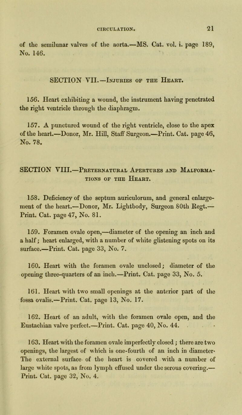 of the semilunar valves of the aorta.—MS. Cat. vol. i. page 189, No. 146. SECTION VII.—Injuries op the Heart. 156. Heart exhibiting a wound, the instrument having penetrated the right ventricle through the diaphragm. 157. A punctured wound of the right ventricle, close to the apex of the heart.—Donor, Mr. Hill, Staff Surgeon.—Print. Cat. page 46, No. 78. SECTION VIII.—Preternatural Apertures and Malforma- tions of the Heart. 158. Deficiency of the septum auriculorum, and general enlarge- ment of the heart.—Donor, Mr. Lightbody, Surgeon 80th Regt.— Print. Cat. page 47, No. 81. 159. Foramen ovale open,—diameter of the opening an inch and a half; heart enlarged, with a number of white glistening spots on its surface.—Print. Cat. page 33, No. 7. 160. Heart with the foramen ovale unclosed; diameter of the opening three-quarters of an inch.—Print. Cat. page 33, No. 5. 161. Heart with two small openings at the anterior part of the fossa ovalis.—Print. Cat. page 13, No. 17. 162. Heart of an adult, with the foramen ovale open, and the Eustachian valve perfect.—Print. Cat. page 40, No. 44. 163. Heart with the foramen ovale imperfectly closed; there are two openings, the largest of which is one-fourth of an inch in diameter* The external surface of the heart is covered with a number of large white spots, as from lymph effused under the serous covering.— Print. Cat. page 32, No. 4.