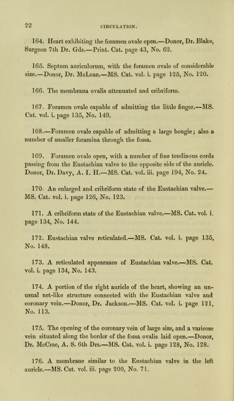 164. Heart exhibiting the foramen ovale open.—Donor, Dr. Blake, Surgeon 7tli Dr. Gds.—Print. Cat. page 43, No. 62. 165. Septum auriculorum, with the foramen ovale of considerable size.—Donor, Dr. McLean.—MS. Cat. vol. i. page 125, No. 120. 166. The membrana ovalis attenuated and cribriform. 167. Foramen ovale capable of admitting the little finger.—MS. Cat. vol. i. page 135, No. 149. 168. —Foramen ovale capable of admitting a large bougie; also a number of smaller foramina through the fossa. 169. Foramen ovale open, with a number of fine tendinous cords passing from the Eustachian valve to the opposite side of the auricle. Donor, Dr. Davy, A. I. H.—MS. Cat. vol. iii. page 194, No. 24. 170. An enlarged and cribriform state of the Eustachian valve.— MS. Cat. vol. i. page 126, No. 123. 171. A cribriform state of the Eustachian valve.—MS. Cat. vol. i. page 134, No. 144. 172. Eustachian valve reticulated.—MS. Cat. vol. i. page 135, No. 148. 173. A reticulated appearance of Eustachian valve.—MS. Cat. vol. i. page 134, No. 143. 174. A portion of the right auricle of the heart, showing an un- usual net-like structure connected with the Eustachian valve and coronary vein.—Donor, Dr. Jackson.—MS. Cat. vol. i. page 121, No. 113. 175. The opening of the coronary vein of large size, and a varicose vein situated along the border of the fossa ovalis laid open.—Donor, Dr. McCrae, A. S. 6th Drs.—MS. Cat. vol. i. page 128, No. 128. 176. A membrane similar to the Eustachian valve in the left auricle.—MS. Cat. vol. iii. page 200, No. 71.