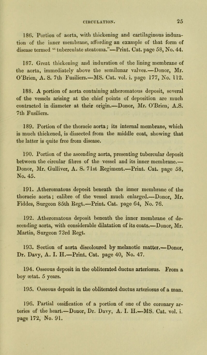186. Portion of aorta, with thickening and cartilaginous indura- tion of the inner membrane, affording an example of that form of disease termed “ tuberculate steatoma.”—Print. Cat. page 58, No. 44. 187. Great thickening and induration of the lining membrane of the aorta, immediately above the semilunar valves.—Donor, Mr. O’Brien, A. S. 7th Fusiliers.—MS. Cat. vol. i. page 177, No. 112. 188. A portion of aorta containing atheromatous deposit, several of the vessels arising at the chief points of deposition are much contracted in diameter at their origin.—Donor, Mr. O’Brien, A.S. 7th Fusiliers. 189. Portion of the thoracic aorta; its internal membrane, which is much thickened, is dissected from the middle coat, showing that the latter is quite free from disease. 190. Portion of the ascending aorta, presenting tubercular deposit between the circular fibres of the vessel and its inner membrane.— D onor, Mr. Gulliver, A. S. 71st Regiment.—Print. Cat. page 58, No. 45. 191. Atheromatous deposit beneath the inner membrane of the thoracic aorta; calibre of the vessel much enlarged.—Donor, Mr. Fiddes, Surgeon 85th Regt.—Print. Cat. page 64, No. 76. 192. Atheromatous deposit beneath the inner membrane of de- scending aorta, with considerable dilatation of its coats.—Donor, Mr. Martin, Surgeon 73rd Regt. 193. Section of aorta discoloured by melanotic matter.—Donor, Dr. Davy, A. I. H.—Print. Cat. page 40, No. 47. 194. Osseous deposit in the obliterated ductus arteriosus. From a boy setat. 5 years. 195. Osseous deposit in the obliterated ductus arteriosus of a man. 196. Partial ossification of a portion of one of the coronary ar- teries of the heart.—Donor, Dr. Davy, A. I. II.—MS. Cat. vol. i. page 172, No. 91.