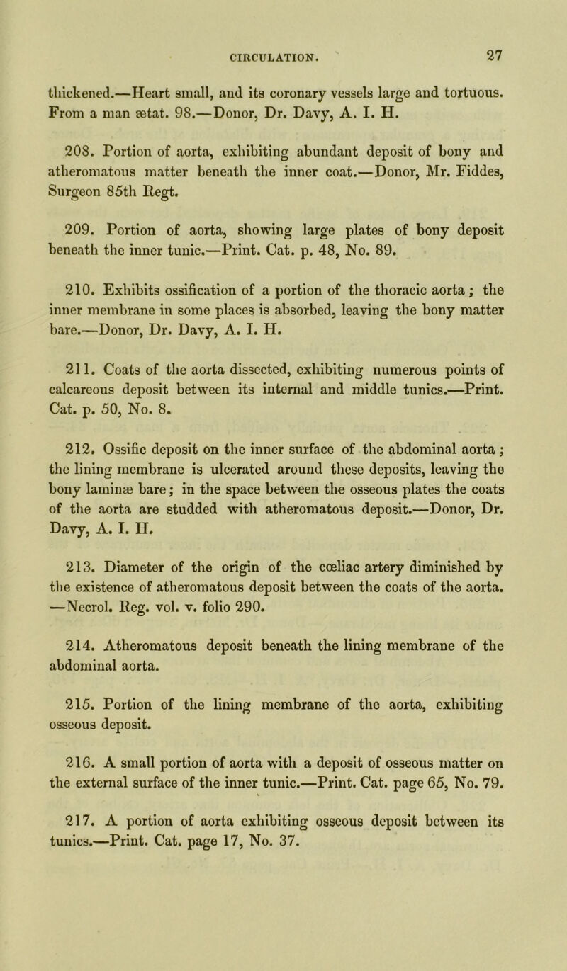 thickened.—Heart small, and its coronary vessels large and tortuous. From a man setat. 98.—Donor, Dr. Davy, A. I. II. 208. Portion of aorta, exhibiting abundant deposit of bony and atheromatous matter beneath the inner coat.—Donor, Mr. Fiddes, Surgeon 85th Regt. 209. Portion of aorta, showing large plates of bony deposit beneath the inner tunic.—Print. Cat. p. 48, No. 89. 210. Exhibits ossification of a portion of the thoracic aorta; the inner membrane in some places is absorbed, leaving the bony matter bare.—Donor, Dr. Davy, A. I. H. 211. Coats of the aorta dissected, exhibiting numerous points of calcareous deposit between its internal and middle tunics.—Print. Cat. p. 50, No. 8. 212. Ossific deposit on the inner surface of the abdominal aorta; the lining membrane is ulcerated around these deposits, leaving the bony lamina3 bare; in the space between the osseous plates the coats of the aorta are studded with atheromatous deposit.—Donor, Dr. Davy, A. I. H. 213. Diameter of the origin of the coeliac artery diminished by the existence of atheromatous deposit between the coats of the aorta. —Necrol. Reg. vol. v. folio 290. 214. Atheromatous deposit beneath the lining membrane of the abdominal aorta. 215. Portion of the lining membrane of the aorta, exhibiting osseous deposit. 216. A small portion of aorta with a deposit of osseous matter on the external surface of the inner tunic.—Print. Cat. page 65, No. 79. 217. A portion of aorta exhibiting osseous deposit between its tunics.—Print. Cat. page 17, No. 37.