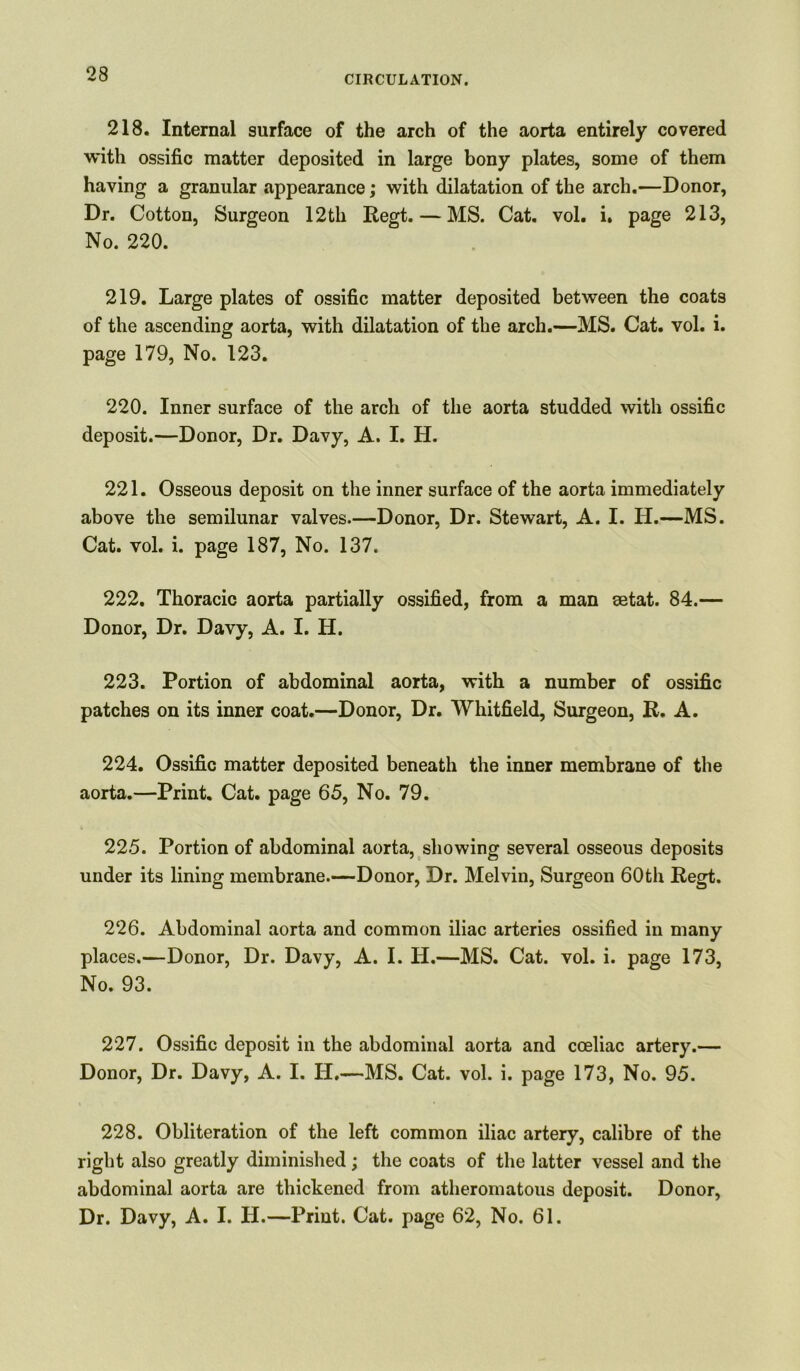 218. Internal surface of the arch of the aorta entirely covered with ossific matter deposited in large bony plates, some of them having a granular appearance; with dilatation of the arch.—Donor, Dr. Cotton, Surgeon 12th Regt. — MS. Cat. vol. i. page 213, No. 220. 219. Large plates of ossific matter deposited between the coats of the ascending aorta, with dilatation of the arch.—MS. Cat. vol. i. page 179, No. 123. 220. Inner surface of the arch of the aorta studded with ossific deposit.—Donor, Dr. Davy, A. I. H. 221. Osseous deposit on the inner surface of the aorta immediately above the semilunar valves.—Donor, Dr. Stewart, A. I. H.—MS. Cat. vol. i. page 187, No. 137. 222. Thoracic aorta partially ossified, from a man eetat. 84.— Donor, Dr. Davy, A. I. H. 223. Portion of abdominal aorta, with a number of ossific patches on its inner coat.—Donor, Dr. Whitfield, Surgeon, R. A. 224. Ossific matter deposited beneath the inner membrane of the aorta.—Print. Cat. page 65, No. 79. 225. Portion of abdominal aorta, showing several osseous deposits under its lining membrane.—Donor, Dr. Melvin, Surgeon 60th Regt. 226. Abdominal aorta and common iliac arteries ossified in many places.—Donor, Dr. Davy, A. I. H.—MS. Cat. vol. i. page 173, No. 93. 227. Ossific deposit in the abdominal aorta and coeliac artery.— Donor, Dr. Davy, A. I. IT.—MS. Cat. vol. i. page 173, No. 95. 228. Obliteration of the left common iliac artery, calibre of the right also greatly diminished; the coats of the latter vessel and the abdominal aorta are thickened from atheromatous deposit. Donor, Dr. Davy, A. I. H.—Print. Cat. page 62, No. 61.
