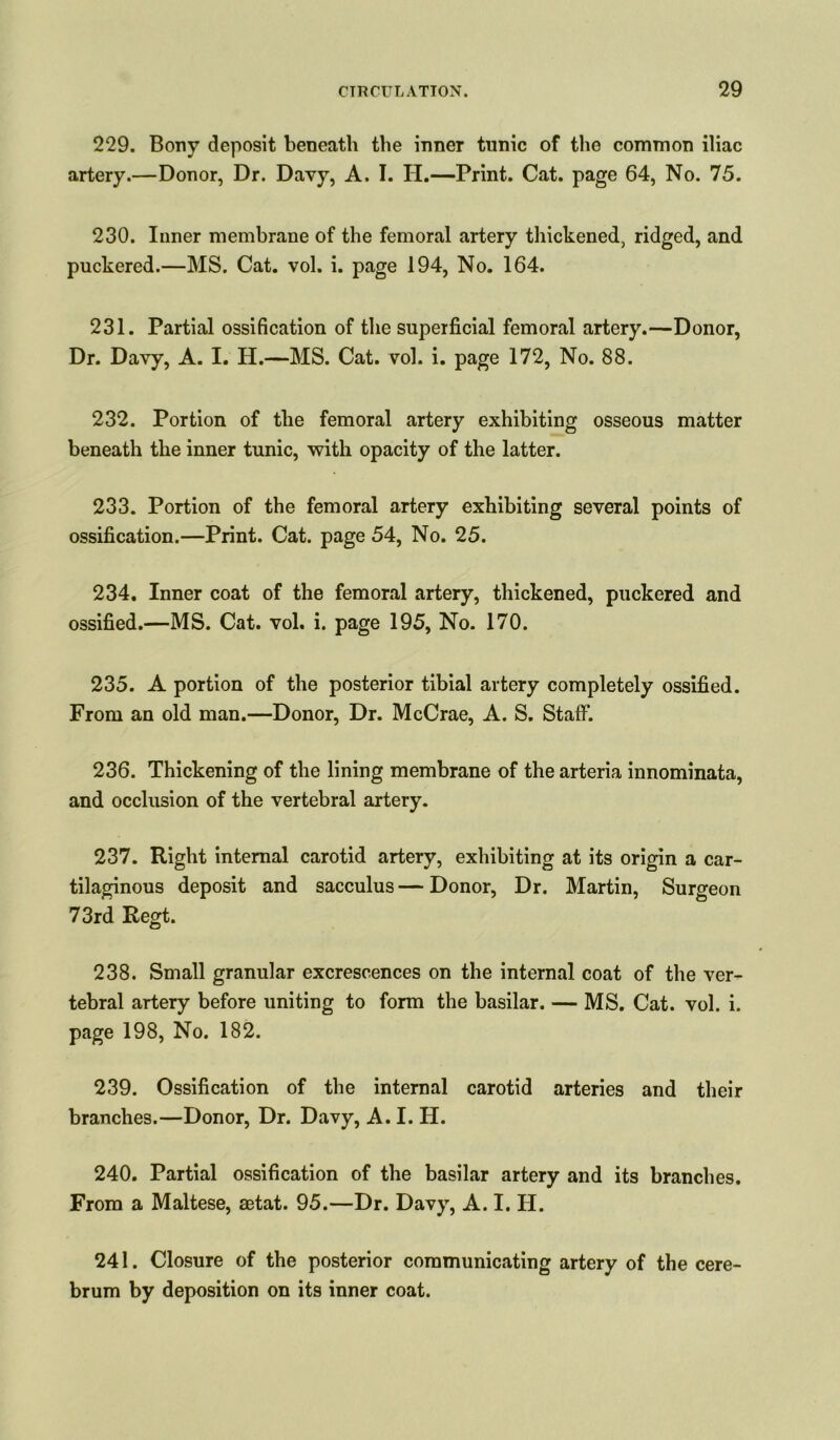 229. Bony deposit beneath the inner tunic of the common iliac artery.—Donor, Dr. Davy, A. I. H.—Print. Cat. page 64, No. 75. 230. Inner membrane of the femoral artery thickened, ridged, and puckered.—MS. Cat. vol. i. page 194, No. 164. 231. Partial ossification of the superficial femoral artery.—Donor, Dr. Davy, A. I. H.—MS. Cat. vol. i. page 172, No. 88. 232. Portion of the femoral artery exhibiting osseous matter beneath the inner tunic, with opacity of the latter. 233. Portion of the femoral artery exhibiting several points of ossification.—Print. Cat. page 54, No. 25. 234. Inner coat of the femoral artery, thickened, puckered and ossified.—MS. Cat. vol. i. page 195, No. 170. 235. A portion of the posterior tibial artery completely ossified. From an old man.—Donor, Dr. McCrae, A. S. Staff. 236. Thickening of the lining membrane of the arteria innominata, and occlusion of the vertebral artery. 237. Right internal carotid artery, exhibiting at its origin a car- tilaginous deposit and sacculus—Donor, Dr. Martin, Surgeon 73rd Regt. 238. Small granular excrescences on the internal coat of the ver- tebral artery before uniting to form the basilar. — MS. Cat. vol. i. page 198, No. 182. 239. Ossification of the internal carotid arteries and their branches.—Donor, Dr. Davy, A. I. H. 240. Partial ossification of the basilar artery and its branches. From a Maltese, aetat. 95.—Dr. Davy, A. I. H. 241. Closure of the posterior communicating artery of the cere- brum by deposition on its inner coat.
