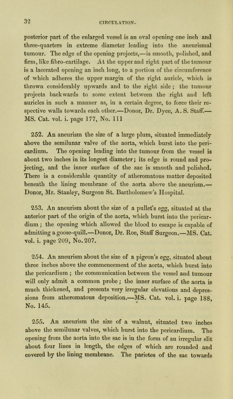 posterior part of the enlarged vessel is an oval opening one inch and three-quarters in extreme diameter leading into the aneurismal tumour. The edge of the opening projects,—is smooth, polished, and firm, like fibro-cartilage. -At the upper and right part of the tumour is a lacerated opening an inch long, to a portion of the circumference of which adheres the upper margin of the right auricle, which is thrown considerably upwards and to the right side ; the tumour projects backwards to some extent between the right and left auricles in such a manner as, in a certain degree, to force their re- spective walls towards each other.—Donor, Dr. Dyce, A. S. Staff.— MS. Cat. vol. i. page 177, No. Ill 252. An aneurism the size of a large plum, situated immediately above the semilunar valve of the aorta, which burst into the peri- cardium. The opening leading into the tumour from the vessel is about two inches in its longest diameter; its edge is round and pro- jecting, and the inner surface of the sac is smooth and polished. There is a considerable quantity of atheromatous matter deposited beneath the lining membrane of the aorta above the aneurism.— Donor, Mr. Stanley, Surgeon St. Bartholomew’s Hospital. 253. An aneurism about the size of a pullet’s egg, situated at the anterior part of the origin of the aorta, which burst into the pericar- dium ; the opening which allowed the blood to escape is capable of admitting a goose-quill.—Donor, Dr. Roe, Staff Surgeon.—MS. Cat. vol. i. page 209, No. 207. 254. An aneurism about the size of a pigeon’s egg, situated about three inches above the commencement of the aorta, which burst into the pericardium ; the communication between the vessel and tumour will only admit a common probe; the inner surface of the aorta is much thickened, and presents very irregular elevations and depres- sions from atheromatous deposition.—MS. Cat. vol. i. pace 188, No. 145. 255. An aneurism the size of a walnut, situated two inches above the semilunar valves, which burst into the pericardium. The opening from the aorta into the sac is in the form of an irregular slit about four lines in length, the edges of which are rounded and covered by the lining membrane. The parietes of the sac towards