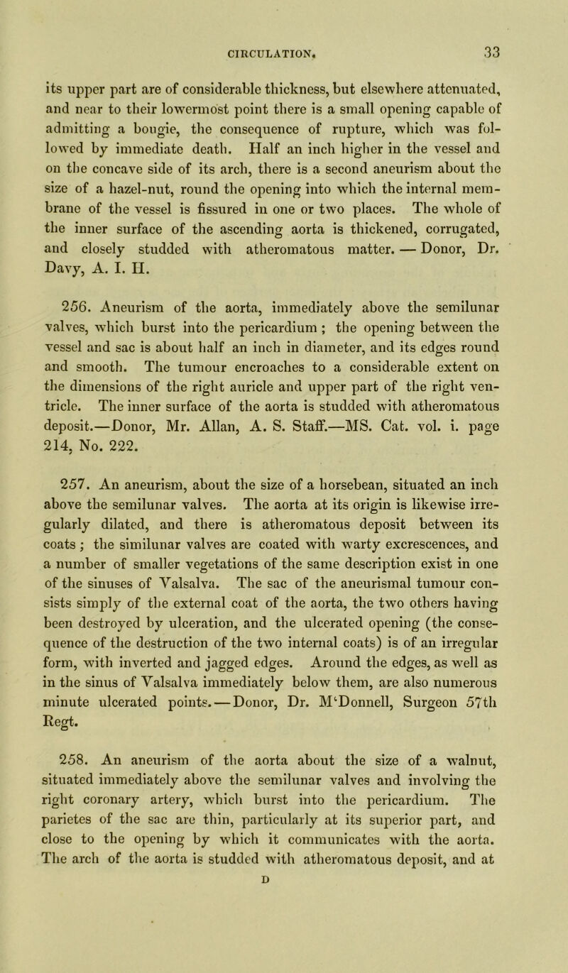 its upper part are of considerable thickness, but elsewhere attenuated, and near to their lowermost point there is a small opening capable of admitting a bougie, the consequence of rupture, which was fol- lowed by immediate death. Half an inch higher in the vessel and on the concave side of its arch, there is a second aneurism about the size of a hazel-nut, round the opening into which the internal mem- brane of the vessel is fissured in one or two places. The whole of the inner surface of the ascending aorta is thickened, corrugated, and closely studded with atheromatous matter. — Donor, Dr. Davy, A. I. H. 256. Aneurism of the aorta, immediately above the semilunar valves, which burst into the pericardium ; the opening between the vessel and sac is about half an inch in diameter, and its edges round and smooth. The tumour encroaches to a considerable extent on the dimensions of the right auricle and upper part of the right ven- tricle. The inner surface of the aorta is studded with atheromatous deposit.—Donor, Mr. Allan, A. S. Staff.—MS. Cat. vol. i. page 214. No. 222. / 257. An aneurism, about the size of a horsebean, situated an inch above the semilunar valves. The aorta at its origin is likewise irre- gularly dilated, and there is atheromatous deposit between its coats ; the similunar valves are coated with warty excrescences, and a number of smaller vegetations of the same description exist in one of the sinuses of Valsalva. The sac of the aneurismal tumour con- sists simply of the external coat of the aorta, the two others having been destroyed by ulceration, and the ulcerated opening (the conse- quence of the destruction of the two internal coats) is of an irregular form, with inverted and jagged edges. Around the edges, as well as in the sinus of Valsalva immediately below them, are also numerous minute ulcerated points. — Donor, Dr. McDonnell, Surgeon 57th Regt. 258. An aneurism of the aorta about the size of a walnut, situated immediately above the semilunar valves and involving the right coronary artery, which burst into the pericardium. The parietes of the sac are thin, particularly at its superior part, and close to the opening by which it communicates with the aorta. The arch of the aorta is studded with atheromatous deposit, and at D