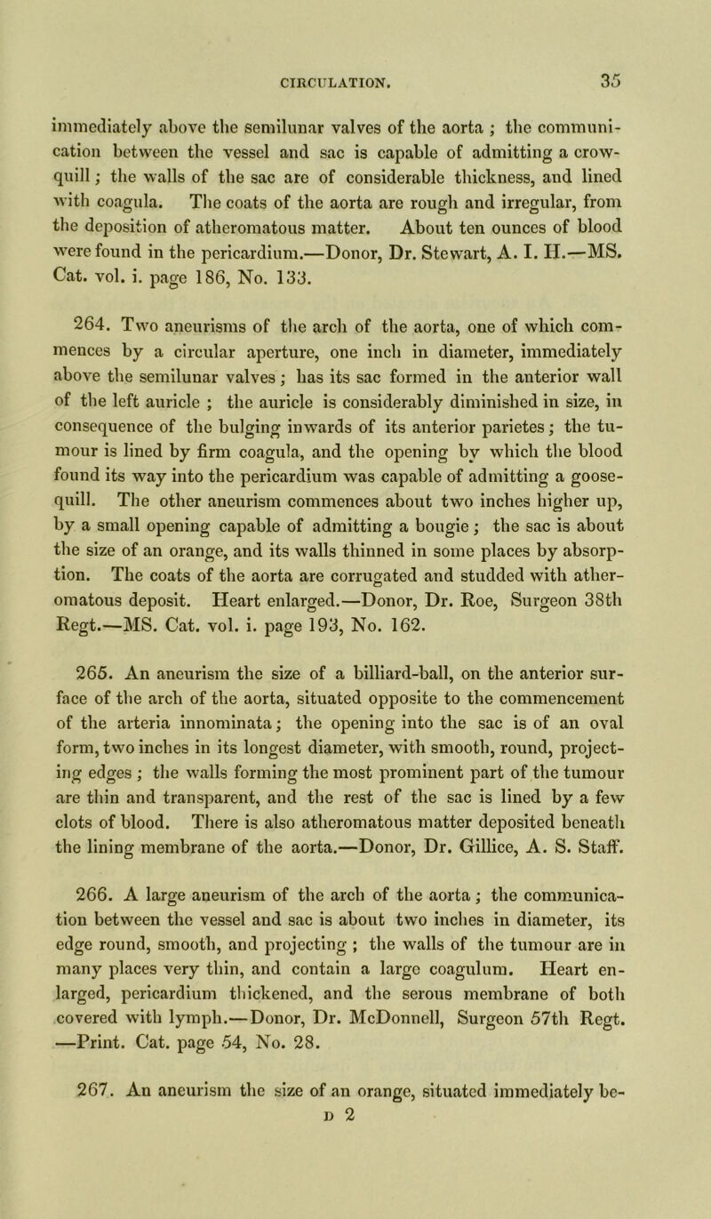 immediately above the semilunar valves of the aorta ; the communi- cation between the vessel and sac is capable of admitting a crow- quill ; the walls of the sac are of considerable thickness, and lined with coagula. The coats of the aorta are rough and irregular, from the deposition of atheromatous matter. About ten ounces of blood were found in the pericardium.—Donor, Dr. Stewart, A. I. H.—MS. Cat. vol. i. page 186, No. 133. 264. Two aneurisms of the arch of the aorta, one of which com- mences by a circular aperture, one inch in diameter, immediately above the semilunar valves; has its sac formed in the anterior wall of the left auricle ; the auricle is considerably diminished in size, in consequence of the bulging inwards of its anterior parietes; the tu- mour is lined by firm coagula, and the opening by which the blood found its way into the pericardium was capable of admitting a goose- quill. The other aneurism commences about two inches higher up, by a small opening capable of admitting a bougie; the sac is about the size of an orange, and its walls thinned in some places by absorp- tion. The coats of the aorta are corrugated and studded with ather- omatous deposit. Heart enlarged.—Donor, Dr. Roe, Surgeon 38th Regt.—MS. Cat. vol. i. page 193, No. 162. 265. An aneurism the size of a billiard-ball, on the anterior sur- face of the arch of the aorta, situated opposite to the commencement of the arteria innominata; the opening into the sac is of an oval form, two inches in its longest diameter, with smooth, round, project- ing edges ; the walls forming the most prominent part of the tumour are thin and transparent, and the rest of the sac is lined by a few clots of blood. There is also atheromatous matter deposited beneath the lining membrane of the aorta.—Donor, Dr. Gillice, A. S. Staff. 266. A large aneurism of the arch of the aorta; the communica- tion between the vessel and sac is about two inches in diameter, its edge round, smooth, and projecting ; the walls of the tumour are in many places very thin, and contain a large coagulum. Heart en- larged, pericardium thickened, and the serous membrane of both covered with lymph.—Donor, Dr. McDonnell, Surgeon 57th Regt. —Print. Cat. page 54, No. 28. 267. An aneurism the size of an orange, situated immediately bc- » 2