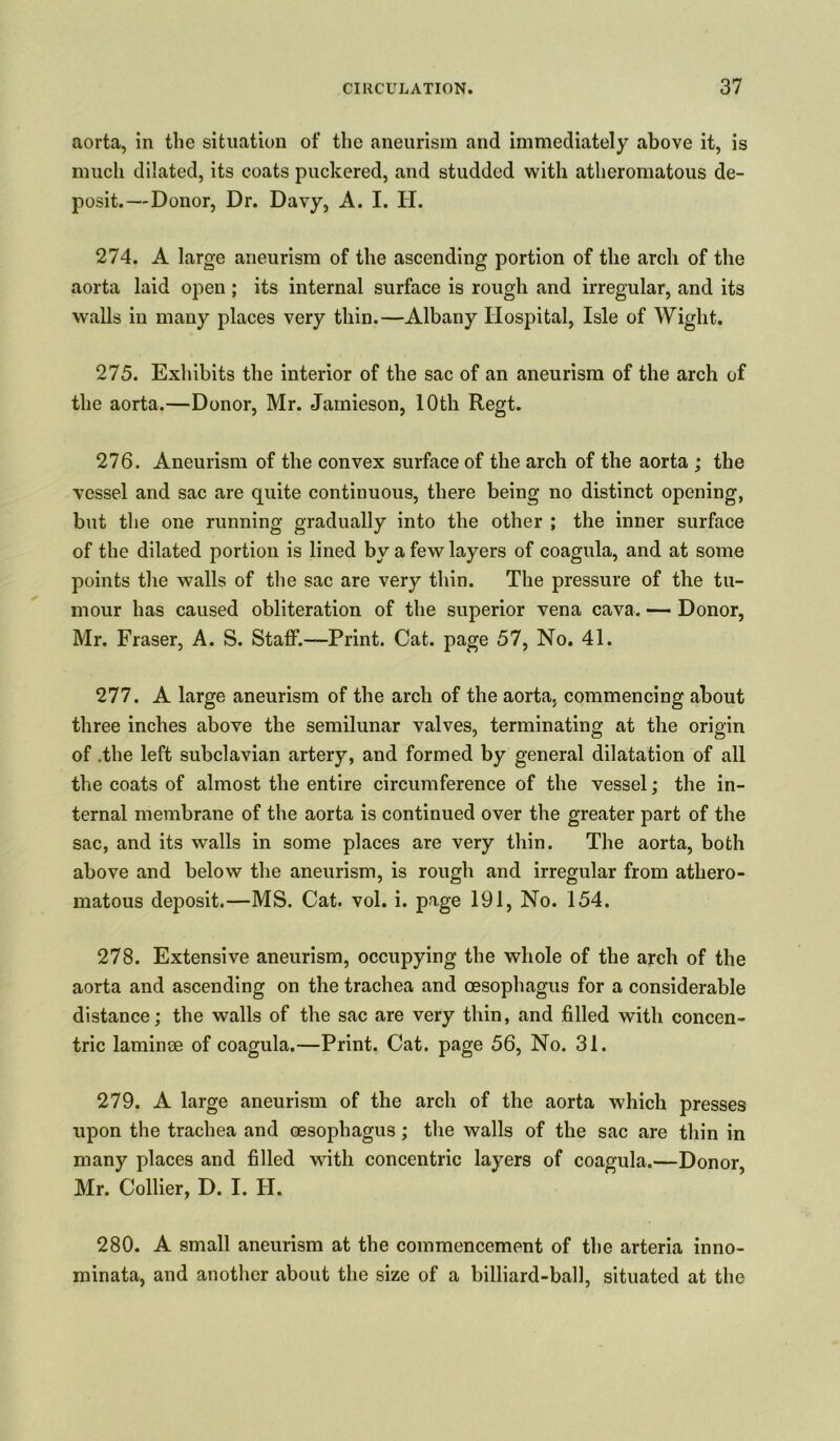 aorta, in the situation of the aneurism and immediately above it, is much dilated, its coats puckered, and studded with atheromatous de- posit.—Donor, Dr. Davy, A. I. H. 274. A large aneurism of the ascending portion of the arch of the aorta laid open ; its internal surface is rough and irregular, and its walls in many places very thin.—Albany Hospital, Isle of Wight. 275. Exhibits the interior of the sac of an aneurism of the arch of the aorta.—Donor, Mr. Jamieson, 10th Regt. 276. Aneurism of the convex surface of the arch of the aorta ; the vessel and sac are quite continuous, there being no distinct opening, but the one running gradually into the other ; the inner surface of the dilated portion is lined by a few layers of coagula, and at some points the walls of the sac are very thin. The pressure of the tu- mour has caused obliteration of the superior vena cava. — Donor, Mr. Fraser, A. S. Staff.—Print. Cat. page 57, No. 41. 277. A large aneurism of the arch of the aorta, commencing about three inches above the semilunar valves, terminating at the origin of .the left subclavian artery, and formed by general dilatation of all the coats of almost the entire circumference of the vessel; the in- ternal membrane of the aorta is continued over the greater part of the sac, and its walls in some places are very thin. The aorta, both above and below the aneurism, is rough and irregular from athero- matous deposit.—MS. Cat. vol. i. page 191, No. 154. 278. Extensive aneurism, occupying the whole of the arch of the aorta and ascending on the trachea and oesophagus for a considerable distance; the walls of the sac are very thin, and filled with concen- tric laminae of coagula.—Print. Cat. page 56, No. 31. 279. A large aneurism of the arch of the aorta which presses upon the trachea and oesophagus; the walls of the sac are thin in many places and filled with concentric layers of coagula.—Donor Mr. Collier, D. I. H. 280. A small aneurism at the commencement of the arteria inno- minata, and another about the size of a billiard-ball, situated at the