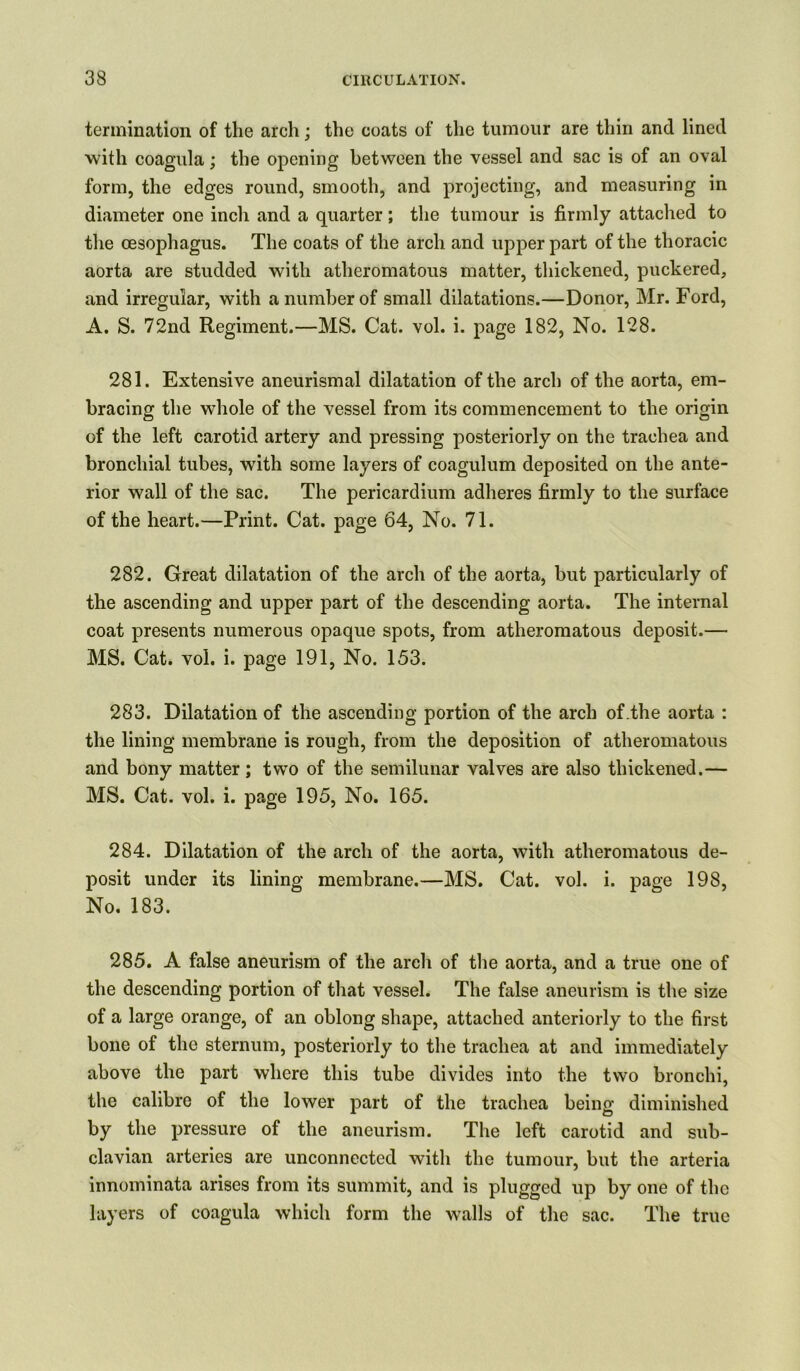 termination of the arch; the coats of the tumour are thin and lined with coagula; the opening between the vessel and sac is of an oval form, the edges round, smooth, and projecting, and measuring in diameter one inch and a quarter; the tumour is firmly attached to the oesophagus. The coats of the arch and upper part of the thoracic aorta are studded with atheromatous matter, thickened, puckered, and irregular, with a number of small dilatations.—Donor, Mr. Ford, A. S. 72nd Regiment.—MS. Cat. vol. i. page 182, No. 128. 281. Extensive aneurismal dilatation of the arch of the aorta, em- bracing the whole of the vessel from its commencement to the origin of the left carotid artery and pressing posteriorly on the trachea and bronchial tubes, with some layers of coagulum deposited on the ante- rior wall of the sac. The pericardium adheres firmly to the surface of the heart.—Print. Cat. page 64, No. 71. 282. Great dilatation of the arch of the aorta, but particularly of the ascending and upper part of the descending aorta. The internal coat presents numerous opaque spots, from atheromatous deposit.— MS. Cat. vol. i. page 191, No. 153. 283. Dilatation of the ascending portion of the arch of.the aorta : the lining membrane is rough, from the deposition of atheromatous and bony matter; two of the semilunar valves are also thickened.— MS. Cat. vol. i. page 195, No. 165. 284. Dilatation of the arch of the aorta, with atheromatous de- posit under its lining membrane.—MS. Cat. vol. i. page 198, No. 183. 285. A false aneurism of the arch of the aorta, and a true one of the descending portion of that vessel. The false aneurism is the size of a large orange, of an oblong shape, attached anteriorly to the first bone of the sternum, posteriorly to the trachea at and immediately above the part where this tube divides into the two bronchi, the calibre of the lower part of the trachea being diminished by the pressure of the aneurism. The left carotid and sub- clavian arteries are unconnected with the tumour, but the arteria innominata arises from its summit, and is plugged up by one of the layers of coagula which form the walls of the sac. The true