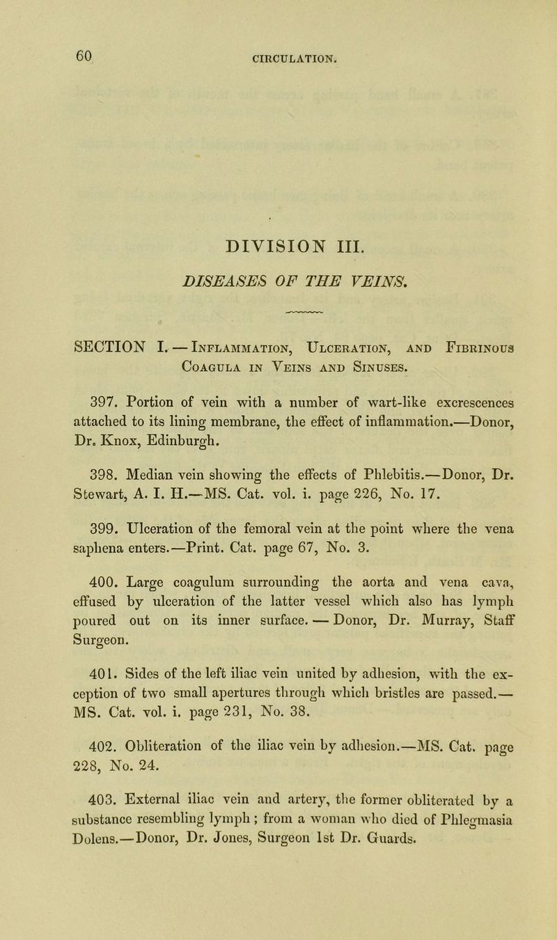 DIVISION III. DISEASES OF THE VEINS. SECTION I. — Inflammation, Ulceration, and Fibrinous Coagula in Veins and Sinuses. 397. Portion of vein with a number of wart-like excrescences attached to its lining membrane, the effect of inflammation.—Donor, Dr. Knox, Edinburgh. 398. Median vein showing the effects of Phlebitis.—Donor, Dr. Stewart, A. I. IT.—MS. Cat. vol. i. page 226, No. 17. 399. Ulceration of the femoral vein at the point where the vena saphena enters.—Print. Cat. page 67, No. 3. 400. Large coagulum surrounding the aorta and vena cava, effused by ulceration of the latter vessel which also has lymph poured out on its inner surface. — Donor, Dr. Murray, Staff Surgeon. 401. Sides of the left iliac vein united by adhesion, with the ex- ception of two small apertures through which bristles are passed.— MS. Cat. vol. i. page 231, No. 38. 402. Obliteration of the iliac vein by adhesion.—MS. Cat. page 228, No. 24. 403. External iliac vein and artery, the former obliterated by a substance resembling lymph ; from a woman who died of Phlegmasia Dolens.—Donor, Dr. Jones, Surgeon 1st Dr. Guards.