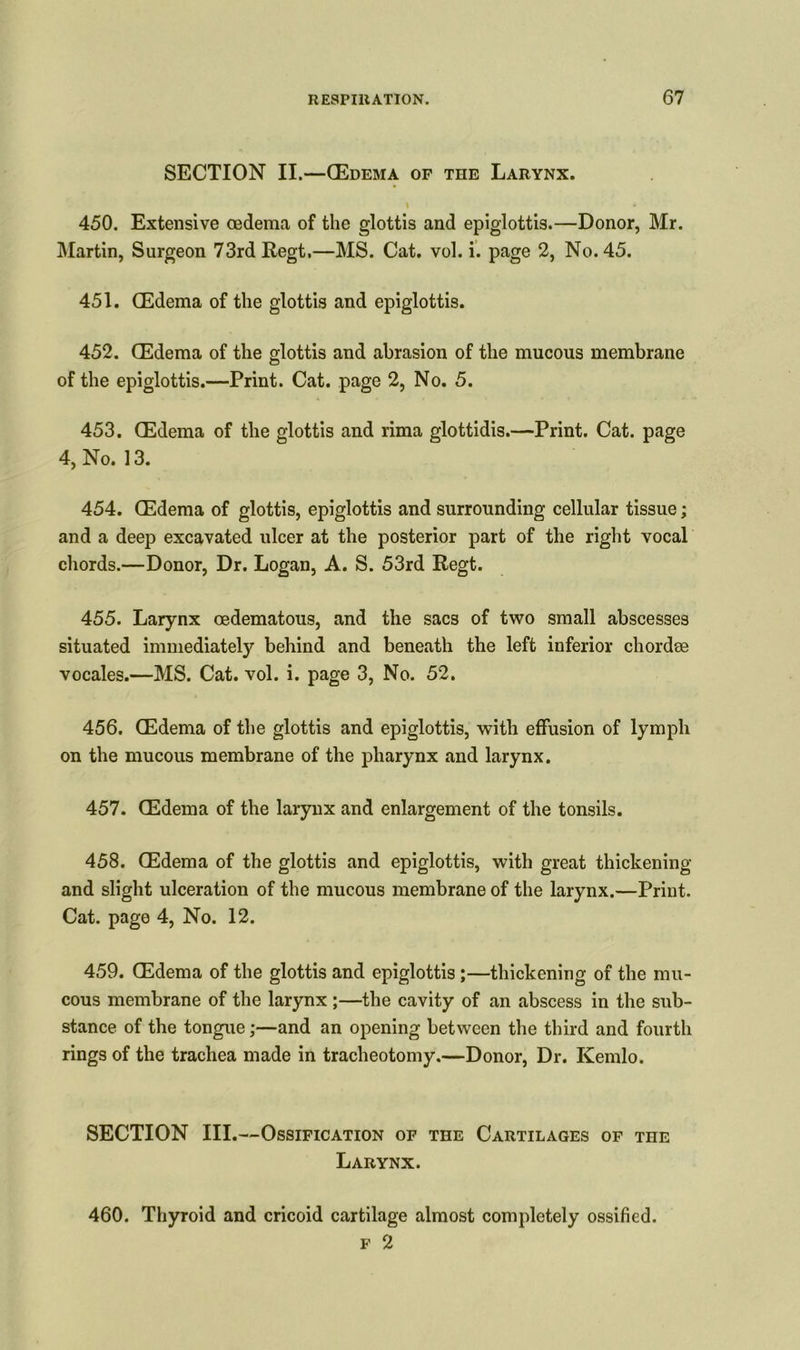 SECTION II.—(Edema of the Larynx. \ * 450. Extensive oedema of the glottis and epiglottis.—Donor, Mr. Martin, Surgeon 73rd Regt,—MS. Cat. vol. i. page 2, No. 45. 451. (Edema of the glottis and epiglottis. 452. (Edema of the glottis and abrasion of the mucous membrane of the epiglottis.—Print. Cat. page 2, No. 5. 453. (Edema of the glottis and rima glottidis.—Print. Cat. page 4, No. 13. 454. (Edema of glottis, epiglottis and surrounding cellular tissue; and a deep excavated ulcer at the posterior part of the right vocal chords.—Donor, Dr. Logan, A. S. 53rd Regt. 455. Larynx oedematous, and the sacs of two small abscesses situated immediately behind and beneath the left inferior chordae vocales.—MS. Cat. vol. i. page 3, No. 52. 456. (Edema of the glottis and epiglottis, with effusion of lymph on the mucous membrane of the pharynx and larynx. 457. (Edema of the larynx and enlargement of the tonsils. 458. (Edema of the glottis and epiglottis, with great thickening and slight ulceration of the mucous membrane of the larynx.—Print. Cat. page 4, No. 12. 459. (Edema of the glottis and epiglottis;—thickening of the mu- cous membrane of the larynx ;—the cavity of an abscess in the sub- stance of the tongue;—and an opening between the third and fourth rings of the trachea made in tracheotomy.—Donor, Dr. Kemlo. SECTION III.—Ossification of the Cartilages of the Larynx. 460. Thyroid and cricoid cartilage almost completely ossified. f 2