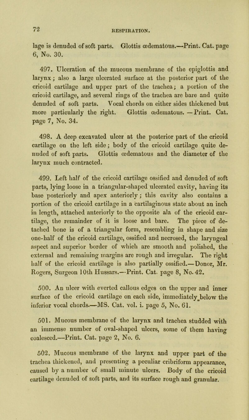 lage is denuded of soft parts. Glottis cedematous.—Print. Cat. page 6, No. 30. 497. Ulceration of the mucous membrane of the epiglottis and larynx; also a large ulcerated surface at the posterior part of the cricoid cartilage and upper part of the trachea; a portion of the cricoid cartilage, and several rings of the trachea are bare and quite denuded of soft parts. Vocal chords on either sides thickened but more particularly the right. Glottis oedematous. —Print. Cat. page 7, No. 34. 498. A deep excavated ulcer at the posterior part of the cricoid cartilage on the left side; body of the cricoid cartilage quite de- nuded of soft parts. Glottis oedematous and the diameter of the larynx much contracted. 499. Left half of the cricoid cartilage ossified and denuded of soft parts, lying loose in a triangular-shaped ulcerated cavity, having its base posteriorly and apex anteriorly; this cavity also contains a portion of the cricoid cartilage in a cartilaginous state about an inch in length, attached anteriorly to the opposite ala of the cricoid car- tilage, the remainder of it is loose and bare. The piece of de- tached bone is of a triangular form, resembling in shape and size one-half of the cricoid cartilage, ossified and necrosed, the laryngeal aspect and superior border of which are smooth and polished, the external and remaining margins are rough and irregular. The right half of the cricoid cartilage is also partially ossified.—Donor, Mr. Rogers, Surgeon 10th Hussars.—Print. Cat. page 8, No. 42. 500. An ulcer with everted callous edges on the upper and inner surface of the cricoid cartilage on each side, immediatelybelow the inferior vocal chords.—MS. Cat. vol. i. page 5, No. 61. 501. Mucous membrane of the larynx and trachea studded with an immense number of oval-shaped ulcers, some of them having coalesced.—Print. Cat. page 2, No. 6. 502. Mucous membrane of the larynx and upper part of the trachea thickened, and presenting a peculiar cribriform appearance, caused by a number of small minute ulcers. Body of the cricoid cartilage denuded of soft parts, and its surface rough and granular.