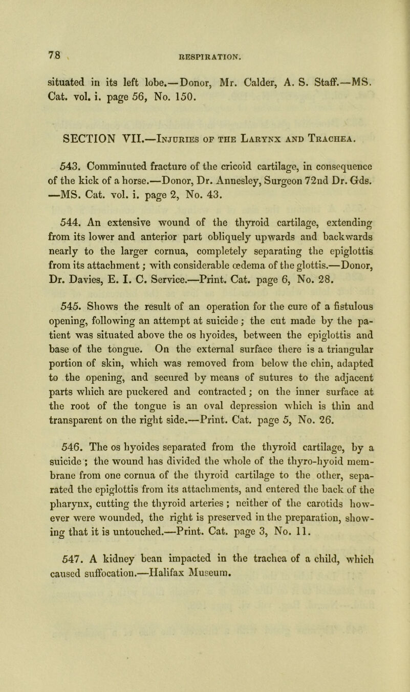 situated in its left lobe.—Donor, Mr. Calder, A. S. Staff.—MS. Cat. vol. i. page 56, No. 150. SECTION VII.—Injuries of the Larynx and Trachea. 543. Comminuted fracture of the cricoid cartilage, in consequence of the kick of a horse.—Donor, Dr. Annesley, Surgeon 72nd Dr. Gds. —MS. Cat. vol. i. page 2, No. 43. 544. An extensive wound of the thyroid cartilage, extending from its lower and anterior part obliquely upwards and backwards nearly to the larger cornua, completely separating the epiglottis from its attachment; with considerable oedema of the glottis.—Donor, Dr. Davies, E. I. C. Service.—Print. Cat. page 6, No. 28. 545. Shows the result of an operation for the cure of a fistulous opening, following an attempt at suicide; the cut made by the pa- tient was situated above the os hyoides, between the epiglottis and base of the tongue. On the external surface there is a triangular portion of skin, which was removed from below the chin, adapted to the opening, and secured by means of sutures to the adjacent parts which are puckered and contracted; on the inner surface at the root of the tongue is an oval depression which is thin and transparent on the right side.—Print. Cat. page 5, No. 26. 546. The os hyoides separated from the thyroid cartilage, by a suicide ; the wound has divided the whole of the thyro-hyoid mem- brane from one cornua of the thyroid cartilage to the other, sepa- rated the epiglottis from its attachments, and entered the back of the pharynx, cutting the thyroid arteries ; neither of the carotids how- ever were wounded, the right is preserved in the preparation, show- ing that it is untouched.—Print. Cat. page 3, No. 11. 547. A kidney bean impacted in the trachea of a child, which caused suffocation.—Halifax Museum.