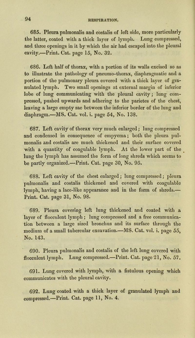 685. Pleura pulmonalis and costalis of left side, more particularly the latter, coated with a thick layer of lymph. Lung compressed, and three openings in it by which the air had escaped into the pleural cavity.—Print. Cat. page 15, No. 32. 686. Left half of thorax, with a portion of its walls excised so as to illustrate the pathology of pneumo-thorax, diaphragmatic and a portion of the pulmonary pleura covered with a thick layer of gra- nulated lymph. Two small openings at external margin of inferior lobe of lung communicating with the pleural cavity; lung com- pressed, pushed upwards and adhering to the parietes of the chest, leaving a large empty sac between the inferior border of the lung and diaphragm.—MS. Cat. vol. i. page 54, No. 138. 687. Left cavity of thorax very much enlarged; lung compressed and condensed in consequence of empyema; both the pleura pul- monalis and costalis are much thickened and their surface covered with a quantity of coagulable lymph. At the lower part of the lung the lymph has assumed the form of long shreds which seems to be partly organized.—Print. Cat. page 30, No. 95. 688. Left cavity of the chest enlarged; lung compressed; pleura pulmonalis and costalis thickened and covered with coagulable lymph, having a lace-like appearance and in the form of shreds.— Print. Cat. page 31, No. 98. 689. Pleura covering left lung thickened and coated with a layer of flocculent lymph ; lung compressed and a free communica- tion between a large sized bronchus and its surface through the medium of a small tubercular excavation.—MS. Cat. vol. i. page 55, No. 143. 690. Pleura pulmonalis and costalis of the left lung covered with flocculent lymph. Lung compressed.—Print. Cat. page 21, No. 57. 691. Lung covered with lymph, with a fistulous opening which communicates with the pleural cavity. 692. Lung coated with a thick layer of granulated lymph and compressed.—Print. Cat. page 11, No. 4.