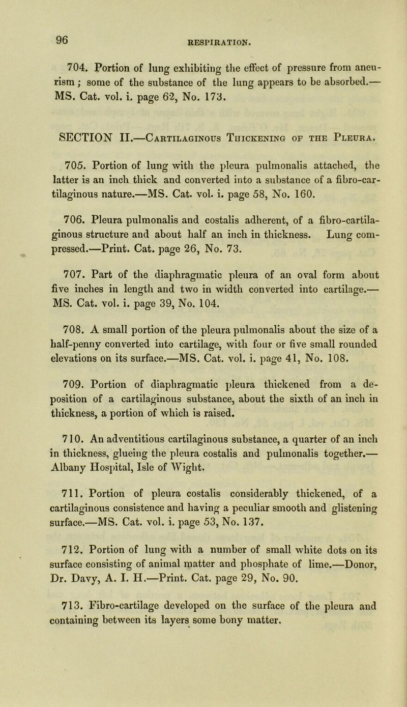 704. Portion of lung exhibiting the effect of pressure from aneu- rism ; some of the substance of the lung appears to be absorbed.— MS. Cat. vol. i. page 62, No. 173. SECTION II.—Cartilaginous Thickening of the Pleura, 705. Portion of lung with the pleura pulmonalis attached, the latter is an inch thick and converted into a substance of a fibro-car- tilaginous nature.—MS. Cat. vol. i. page 58, No. 160. 706. Pleura pulmonalis and costalis adherent, of a fibro-cartila- ginous structure and about half an inch in thickness. Lung com- pressed.—Print. Cat. page 26, No. 73. 707. Part of the diaphragmatic pleura of an oval form about five inches in length and two in width converted into cartilage.— MS. Cat. vol. i. page 39, No. 104. 708. A small portion of the pleura pulmonalis about the size of a half-penny converted into cartilage, with four or five small rounded elevations on its surface.—MS. Cat. vol. i. page 41, No. 108. 709. Portion of diaphragmatic pleura thickened from a de- position of a cartilaginous substance, about the sixth of an inch in thickness, a portion of which is raised. 710. An adventitious cartilaginous substance, a quarter of an inch in thickness, glueing the pleura costalis and pulmonalis together.— Albany Hospital, Isle of Wight. 711. Portion of pleura costalis considerably thickened, of a cartilaginous consistence and having a peculiar smooth and glistening surface.—MS. Cat. vol. i. page 53, No. 137. 712. Portion of lung with a number of small white dots on its surface consisting of animal inatter and phosphate of lime.—Donor, Dr. Davy, A. I. H.—Print. Cat. page 29, No. 90. 713. Fibro-cartilage developed on the surface of the pleura and containing between its layers some bony matter.