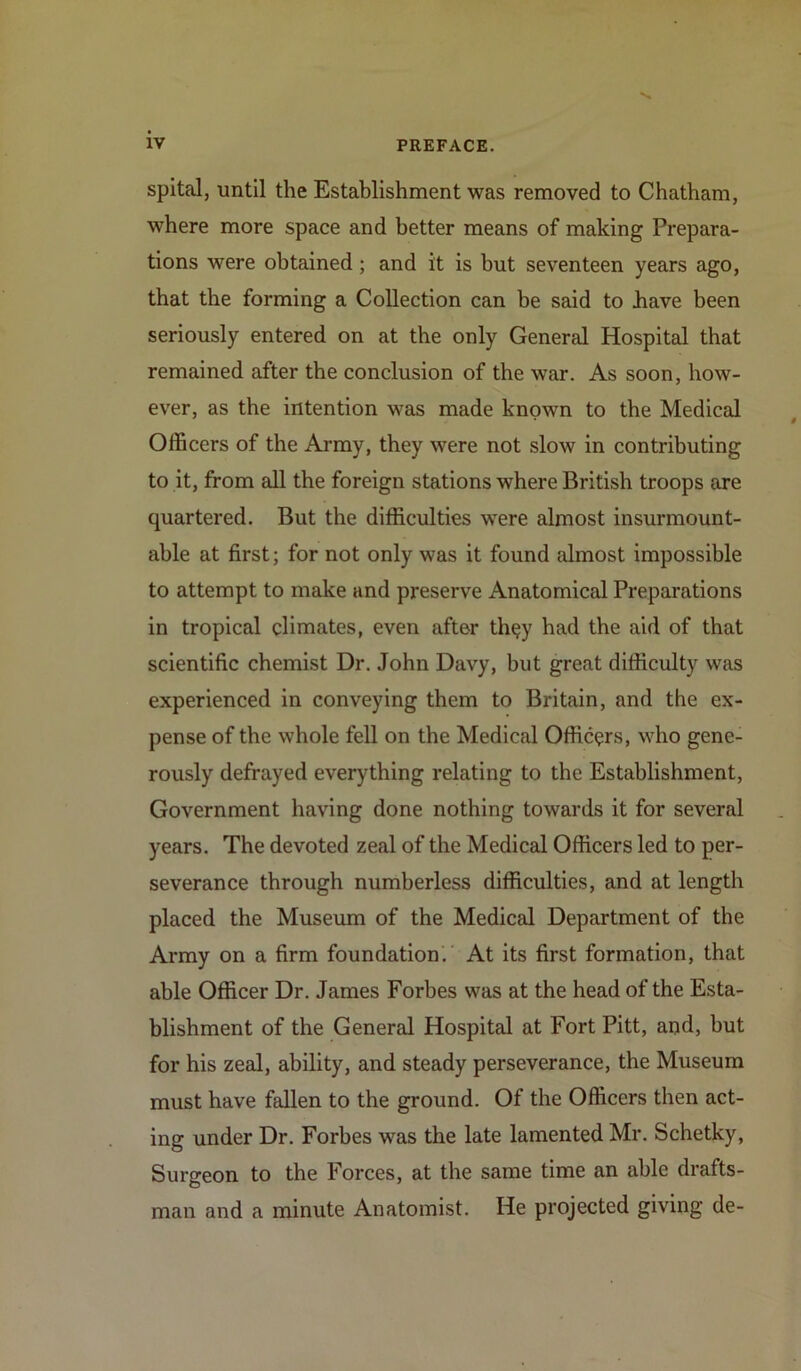 spital, until the Establishment was removed to Chatham, where more space and better means of making Prepara- tions were obtained; and it is but seventeen years ago, that the forming a Collection can be said to have been seriously entered on at the only General Hospital that remained after the conclusion of the war. As soon, how- ever, as the intention was made known to the Medical Officers of the Army, they were not slow in contributing to it, from all the foreign stations where British troops are quartered. But the difficulties were almost insurmount- able at first; for not only was it found almost impossible to attempt to make and preserve Anatomical Preparations in tropical climates, even after th$y had the aid of that scientific chemist Dr. John Davy, but great difficulty was experienced in conveying them to Britain, and the ex- pense of the whole fell on the Medical Officers, who gene- rously defrayed everything relating to the Establishment, Government having done nothing towards it for several years. The devoted zeal of the Medical Officers led to per- severance through numberless difficulties, and at length placed the Museum of the Medical Department of the Army on a firm foundation. At its first formation, that able Officer Dr. James Forbes was at the head of the Esta- blishment of the General Hospital at Fort Pitt, and, but for his zeal, ability, and steady perseverance, the Museum must have fallen to the ground. Of the Officers then act- ing under Dr. Forbes was the late lamented Mr. Schetky, Surgeon to the Forces, at the same time an able drafts- man and a minute Anatomist. He projected giving de-