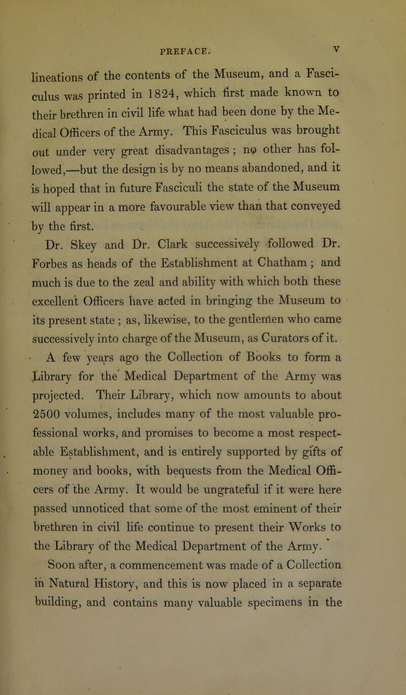 lineations of the contents of the Museum, and a Fasci- culus was printed in 1824, which first made known to their brethren in civil life what had been done by the Me- dical Officers of the Army. This Fasciculus was brought out under very great disadvantages ; no other has fol- lowed,—but the design is by no means abandoned, and it is hoped that in future Fasciculi the state of the Museum will appear in a more favourable view than that conveyed by the first. Dr. Skey and Dr. Clark successively followed Dr. Forbes as heads of the Establishment at Chatham ; and much is due to the zeal and ability with which both these excellent Officers have acted in bringing the Museum to its present state ; as, likewise, to the gentlemen who came successively into charge of the Museum, as Curators of it. A few years ago the Collection of Books to form a Library for the Medical Department of the Army was projected. Their Library, which now amounts to about 2500 volumes, includes many of the most valuable pro- fessional works, and promises to become a most respect- able Establishment, and is entirely supported by gifts of money and books, with bequests from the Medical Offi- cers of the Army. It would be ungrateful if it were here passed unnoticed that some of the most eminent of their brethren in civil life continue to present their Works to the Library of the Medical Department of the Army. Soon after, a commencement was made of a Collection in Natural History, and this is now placed in a separate building, and contains many valuable specimens in the
