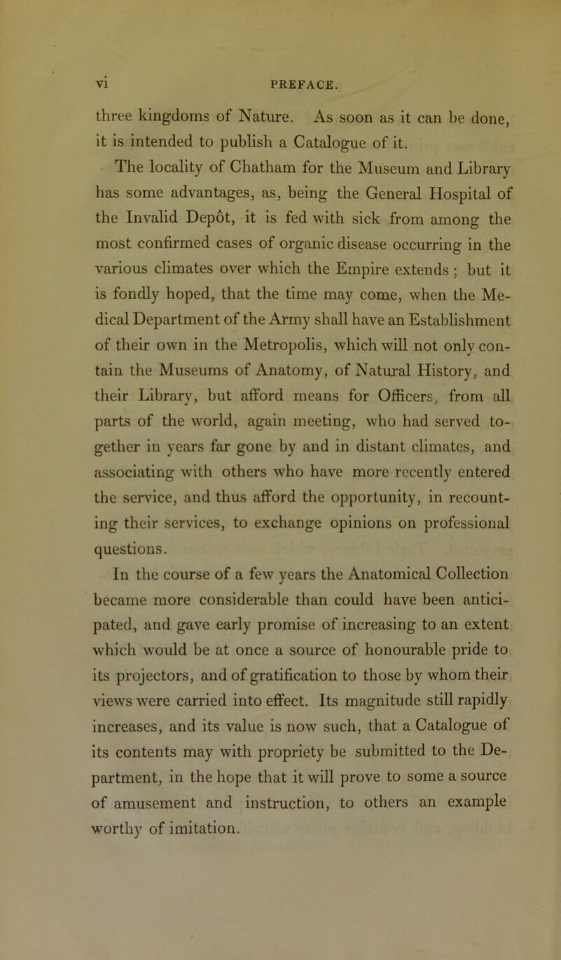 three kingdoms of Nature. As soon as it can be done, it is intended to publish a Catalogue of it. The locality of Chatham for the Museum and Library has some advantages, as, being the General Hospital of the Invalid Depot, it is fed with sick from among the most confirmed cases of organic disease occurring in the various climates over which the Empire extends ; but it is fondly hoped, that the time may come, when the Me- dical Department of the Army shall have an Establishment of their own in the Metropolis, which will not only con- tain the Museums of Anatomy, of Natural History, and their Library, but afford means for Officers, from all parts of the world, again meeting, who had served to- gether in years far gone by and in distant climates, and associating with others who have more recently entered the service, and thus afford the opportunity, in recount- ing their services, to exchange opinions on professional questions. In the course of a few years the Anatomical Collection became more considerable than could have been antici- pated, and gave early promise of increasing to an extent which would be at once a source of honourable pride to its projectors, and of gratification to those by whom their views were carried into effect. Its magnitude still rapidly increases, and its value is now such, that a Catalogue of its contents may with propriety be submitted to the De- partment, in the hope that it will prove to some a source of amusement and instruction, to others an example worthy of imitation.
