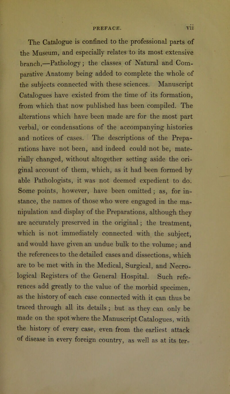 The Catalogue is confined to the professional parts of the Museum, and especially relates to its most extensive branch,—Pathology; the classes of Natural and Com- parative Anatomy being added to complete the whole of the subjects connected with these sciences. Manuscript Catalogues have existed from the time of its formation, from which that now published has been compiled. The alterations which have been made are for the most part verbal, or condensations of the accompanying histories and notices of cases. The descriptions of the Prepa- rations have not been, and indeed could not be, mate- rially changed, without altogether setting aside the ori- ginal account of them, which, as it had been formed by able Pathologists, it was not deemed expedient to do. Some points, however, have been omitted; as, for in- stance, the names of those who were engaged in the ma- nipulation and display of the Preparations, although they are accurately preserved in the original; the treatment, which is not immediately connected with the subject, and would have given an undue bulk to the volume; and the references to the detailed cases and dissections, which are to be met with in the Medical, Surgical, and Necro- logical Registers of the General Hospital. Such refe- rences add greatly to the value of the morbid specimen, as the history of each case connected with it can thus be traced through all its details ; but as they can only be made on the spot where the Manuscript Catalogues, with the history of every case, even from the earliest attack of disease in every foreign country, as well as at its ter-