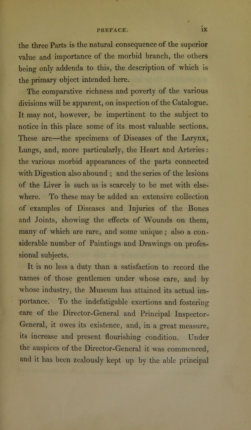 the three Parts is the natural consequence of the superior value and importance of the morbid branch, the others being only addenda to this, the description of which is the primary object intended here. The comparative richness and poverty of the various divisions will be apparent, on inspection of the Catalogue. It may not, however, be impertinent to the subject to notice in this place some of its most valuable sections. These are—the specimens of Diseases of the Larynx, Lungs, and, more particularly, the Heart and Arteries: the various morbid appearances of the parts connected with Digestion also abound ; and the series of the lesions of the Liver is such as is scarcely to be met with else- where. To these may be added an extensive collection of examples of Diseases and Injuries of the Bones and Joints, showing the effects of Wounds on them, many of which are rare, and some unique ; also a con- siderable number of Paintings and Drawings on profes- sional subjects. It is no less a duty than a satisfaction to record the names of those gentlemen under whose care, and by whose industry, the Museum has attained its actual im- portance. To the indefatigable exertions and fostering care of the Director-General and Principal Inspector- General, it owes its existence, and, in a great measure, its increase and present flourishing condition. Under the auspices of the Director-General it was commenced, and it has been zealously kept up by the able principal