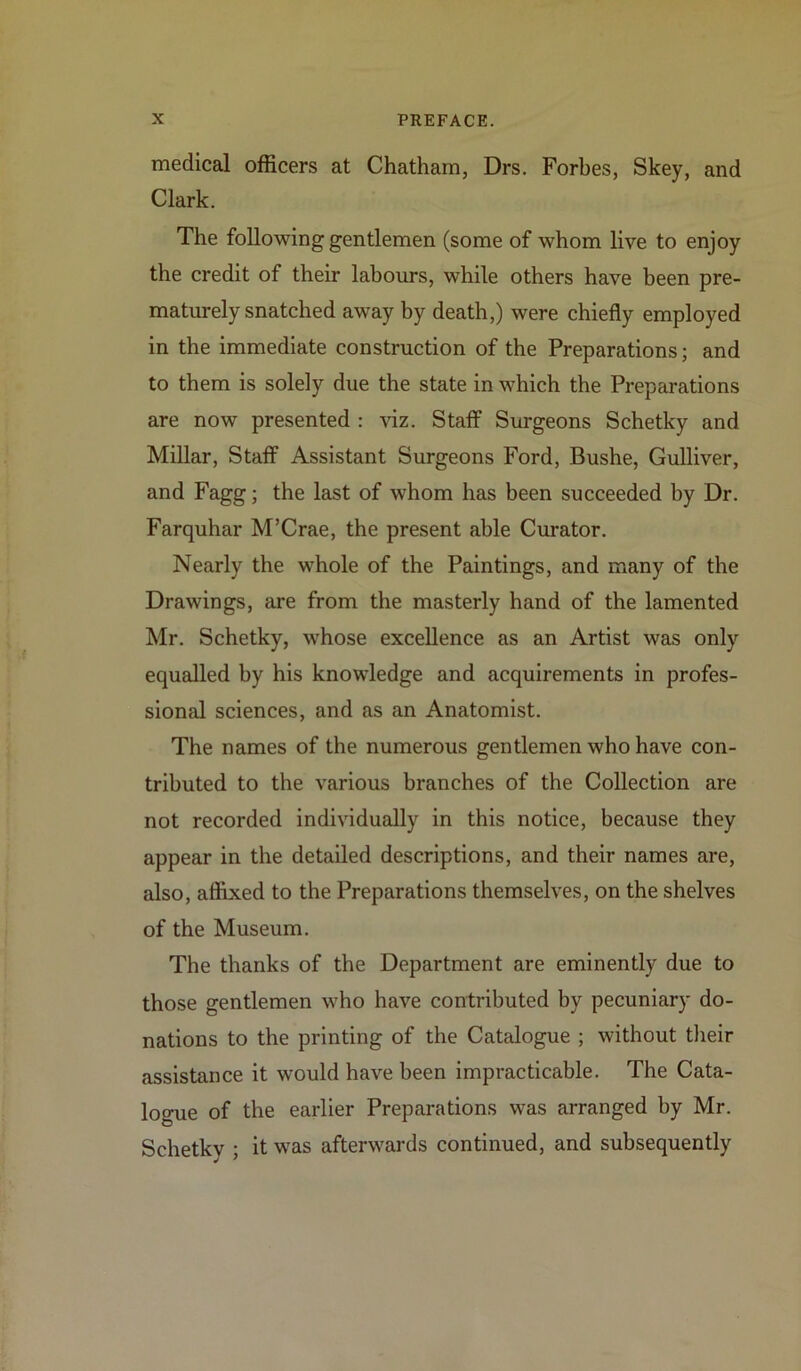 medical officers at Chatham, Drs. Forbes, Skey, and Clark. The following gentlemen (some of whom live to enjoy the credit of their labours, while others have been pre- maturely snatched away by death,) were chiefly employed in the immediate construction of the Preparations; and to them is solely due the state in which the Preparations are now presented : viz. Staff Surgeons Schetky and Millar, Staff Assistant Surgeons Ford, Bushe, Gulliver, and Fagg; the last of whom has been succeeded by Dr. Farquhar M’Crae, the present able Curator. Nearly the whole of the Paintings, and many of the Drawings, are from the masterly hand of the lamented Mr. Schetky, whose excellence as an Artist was only equalled by his knowledge and acquirements in profes- sional sciences, and as an Anatomist. The names of the numerous gentlemen who have con- tributed to the various branches of the Collection are not recorded individually in this notice, because they appear in the detailed descriptions, and their names are, also, affixed to the Preparations themselves, on the shelves of the Museum. The thanks of the Department are eminently due to those gentlemen who have contributed by pecuniary do- nations to the printing of the Catalogue ; without their assistance it would have been impracticable. The Cata- logue of the earlier Preparations was arranged by Mr. Schetky ; it was afterwards continued, and subsequently
