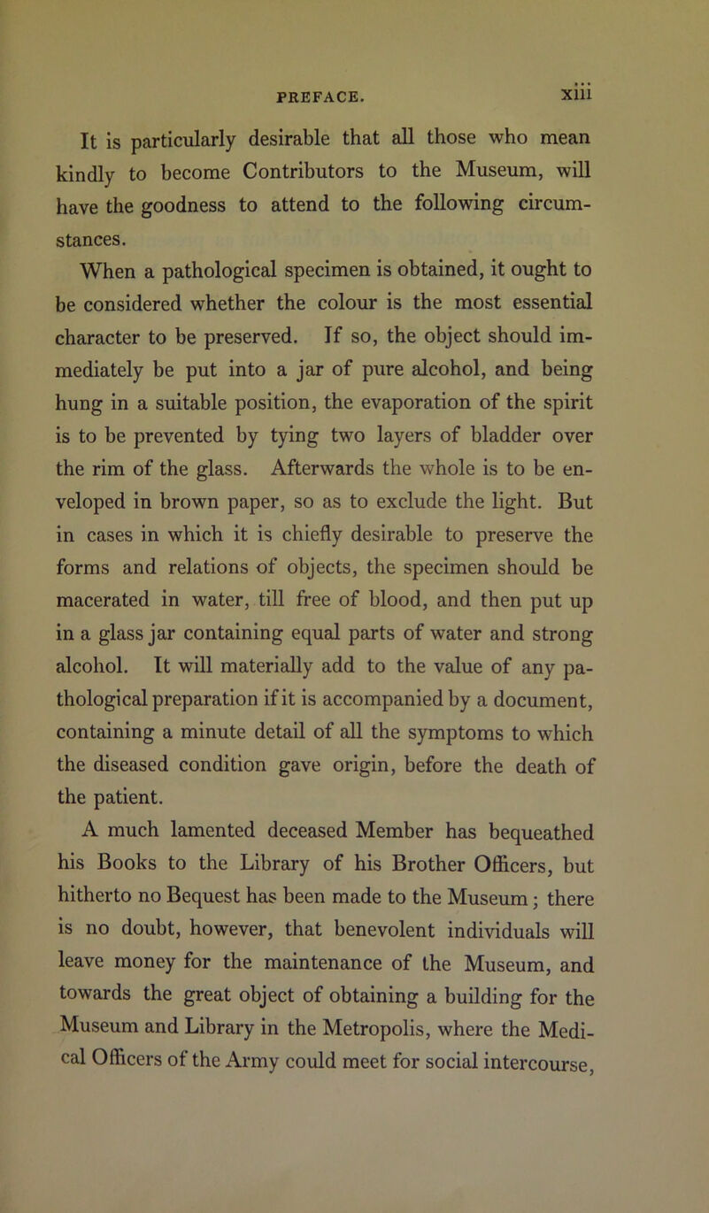 It is particularly desirable that all those who mean kindly to become Contributors to the Museum, will have the goodness to attend to the following circum- stances. When a pathological specimen is obtained, it ought to be considered whether the colour is the most essential character to be preserved. Jf so, the object should im- mediately be put into a jar of pure alcohol, and being hung in a suitable position, the evaporation of the spirit is to be prevented by tying two layers of bladder over the rim of the glass. Afterwards the whole is to be en- veloped in brown paper, so as to exclude the light. But in cases in which it is chiefly desirable to preserve the forms and relations of objects, the specimen should be macerated in water, till free of blood, and then put up in a glass jar containing equal parts of water and strong alcohol. It will materially add to the value of any pa- thological preparation if it is accompanied by a document, containing a minute detail of all the symptoms to wffiich the diseased condition gave origin, before the death of the patient. A much lamented deceased Member has bequeathed his Books to the Library of his Brother Officers, but hitherto no Bequest has been made to the Museum; there is no doubt, however, that benevolent individuals will leave money for the maintenance of the Museum, and towards the great object of obtaining a building for the Museum and Library in the Metropolis, where the Medi- cal Officers of the Army could meet for social intercourse,