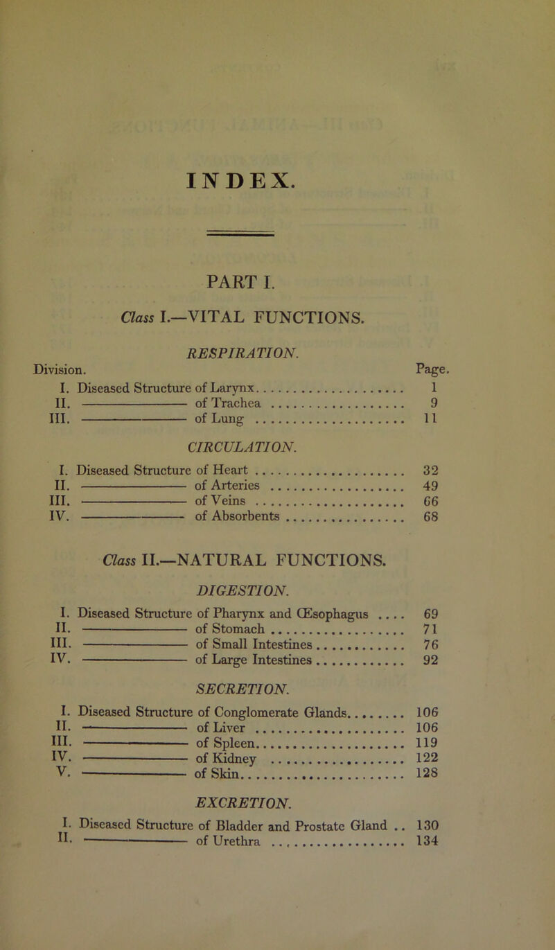 INDEX. PART I. Class I.—VITAL FUNCTIONS. RESPIRATION. Division. Page. I. Diseased Structure of Larynx 1 II. of Trachea 9 III. of Lung 11 CIRCULATION. I. Diseased Structure of Heai't 32 II. of Arteries 49 III. of Veins G6 IV. of Absorbents 68 Class II.—NATURAL FUNCTIONS. DIGESTION. I. Diseased Structure of Pharynx and (Esophagus .... 69 II. of Stomach 71 III. of Small Intestines 76 IV. of Large Intestines 92 SECRETION. I. Diseased Structure of Conglomerate Glands 106 II- — of Liver 106 HI. of Spleen 119 IV. of Kidney 122 V. of Skin 128 EXCRETION. I. Diseased Structure of Bladder and Prostate Gland .. 130 IF of Urethra 134