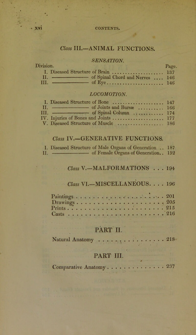Class III.—ANIMAL FUNCTIONS. SENSATION. Division. Page. I. Diseased Structure of Brain 137 II. of Spinal Chord and Nerves .... 146 III. of Eye 146 LOCOMOTION. I. Diseased Structure of Bone 147 II. of Joints and Bursae 166 III. of Spinal Column 174 IV. Injuries of Bones and Joints 177 V. Diseased Structure of Muscle 186 Class IV.—GENERATIVE FUNCTIONS. I. Diseased Structure of Male Organs of Generation .. 187 II. of Female Organs of Generation.. 192 Class V.—MALFORMATIONS ... 194 Class VI.—MISCELLANEOUS. ... 196 Paintings •>. . 201 Drawings . 205 Prints . . .' 215 Casts 216 PART II. Natural Anatomy 218- PART III. 0 Comparative Anatomy 237