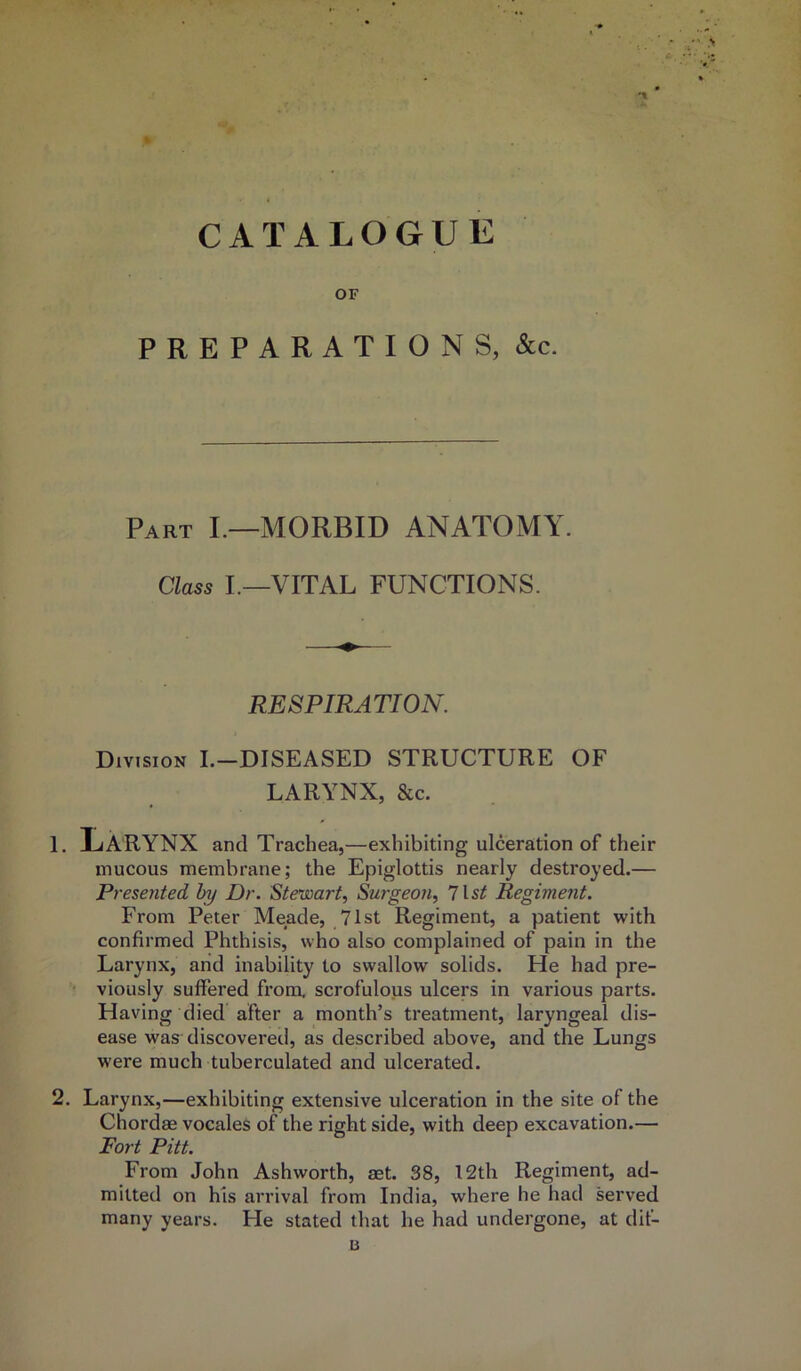 % CATALOGUE OF PREPARATIONS, &c. Part I.—MORBID ANATOMY. Class I.—VITAL FUNCTIONS. RESPIRATION. Division I.-DISEASED STRUCTURE OF LARYNX, &c. 1. Larynx and Trachea,—exhibiting ulceration of their mucous membrane; the Epiglottis nearly destroyed.— Presented by Dr. Stewart, Surgeon, list Regiment. From Peter Meade, 71st Regiment, a patient with confirmed Phthisis, who also complained of pain in the Larynx, and inability to swallow solids. He had pre- viously suffered from, scrofulous ulcers in various parts. Having died after a month’s treatment, laryngeal dis- ease was discovered, as described above, and the Lungs were much tuberculated and ulcerated. 2. Larynx,—exhibiting extensive ulceration in the site of the Chordae vocales of the right side, with deep excavation.— Fort Pitt. From John Ashworth, aet. 38, 12th Regiment, ad- mitted on his arrival from India, where he had served many years. He stated that he had undergone, at dif- B