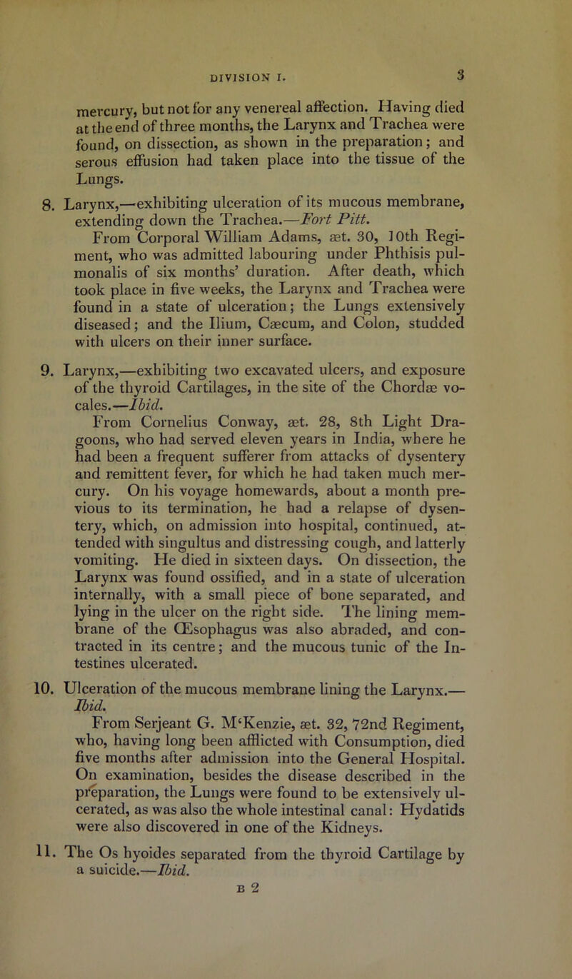 mercury, but not for any venereal affection. Having died at the end of three months, the Larynx and Trachea were found, on dissection, as shown in the preparation; and serous effusion had taken place into the tissue of the Lungs. 8. Larynx,—exhibiting ulceration of its mucous membrane, extending down the Trachea.—Fort Pitt. From Corporal William Adams, set. 30, 10th Regi- ment, who was admitted labouring under Phthisis pul- monalis of six months’ duration. After death, which took place in five weeks, the Larynx and Trachea wex-e found in a state of ulceration; the Lungs extensively diseased; and the Ilium, Caecum, and Colon, studded with ulcers on their inner surface. 9. Larynx,—exhibiting two excavated ulcers, and exposure of the thyroid Cartilages, in the site of the Chordae vo- cales.—Ibid. From Cornelius Conway, aet. 28, 8th Light Dra- goons, who had served eleven years in India, where he had been a frequent sufferer from attacks of dysentery and remittent fever, for which he had taken much mer- cury. On his voyage homewards, about a month pre- vious to its termination, he had a relapse of dysen- tery, which, on admission into hospital, continued, at- tended with singultus and distressing cough, and latterly vomiting. Fie died in sixteen days. On dissection, the Larynx was found ossified, and in a state of ulceration internally, with a small piece of bone separated, and lying in the ulcer on the right side. The lining mem- brane of the CEsophagus was also abraded, and con- tracted in its centre; and the mucous tunic of the In- testines ulcerated. 10. Ulceration of the mucous membrane lining the Larynx.— Ibid. From Serjeant G. M‘Kenzie, aet. 32, 72nd Regiment, who, having long been afflicted with Consumption, died five months after admission into the General Hospital. On examination, besides the disease described in the preparation, the Lungs were found to be extensively ul- cerated, as was also the whole intestinal canal: Hydatids were also discovered in one of the Kidneys. 11. The Os hyoides separated from the thyroid Cartilage by a suicide.—Ibid. b 2