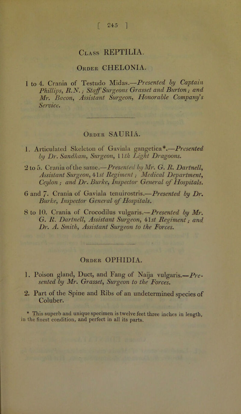 Class REPTILIA. Ojider CHELONIA. 1 to 4. Crania of Testudo Midas.—Presented by Captain Phillips, R.N.; Staff Surgeons Gr asset and Burton; and Mr. Bacon, Assistant Surgeon, Honorable Company's Service. Order SAURIA. 1. Articulated Skeleton of Gaviala gangetica*.—Presented by Dr. Sand ham, Surgeo?i, 11 tli Light Dragoons. 2 to 5. Crania of the same.—Presented, by Mr. G. It. Dartnell, Assistant Surgeon, 41 st Regiment; Medical Department, Ceylon : and Dr. Burke, Inspector General of Hospitals. 6 and 7. Crania of Gaviala tenuirostris.—Presented by Dr. Burke, Inspector General of Hospitals. 8 to 10. Crania of Crocodilus vulgaris.—Presented by Mr. G. R. Dartnell, Assistant Surgeon, 41sf Regiment; and Dr. A. Smith, Assista?it Surgeon to the Forces. Order OPHIDIA. 1. Poison gland, Duct, and Fang of Naija vulgaris.—Pre- sented by Mr. Grasset, Surgeon to the Forces. 2. Part of the Spine and Ribs of an undetermined species of Coluber. * This superb and unique specimen is twelve feet three inches in length, in the finest condition, and perfect in all its parts.