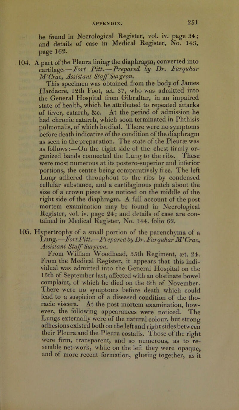 be found in Necrological Register, vol. iv. page 34; and details of case in Medical Register, No. 143, page 162. 104. A part of the Pleura lining the diaphragm, converted into cartilage.— Fort Pitt. — Prepared by Dr. Farquhar M’Crae, Assistant Staff Surgeon. This specimen was obtained from the body of James Hardacre, 12th Foot, aet. 37, who was admitted into the General Hospital from Gibraltar, in an impaired state of health, which he attributed to repeated attacks of fever, catarrh, &c. At the period of admission he had chronic catarrh, which soon terminated in Phthisis pulmonalis, of which he died. There were no symptoms before death indicative of the condition of the diaphragm as seen in the preparation. The state of the Pleurae was as follows:—On the right side of the chest firmly or- ganized bands connected the Lung to the ribs. These were most numerous at its postero-superior and inferior portions, the centre being comparatively free. The left Lung adhered throughout to the ribs by condensed cellular substance, and a cartilaginous patch about the size of a crown piece was noticed on the middle of the right side of the diaphragm. A full account of the post mortem examination may be found in Necrological Register, vol. iv. page 24; and details of case are con- tained in Medical Register, No. 144. folio 62. 105. Hypertrophy of a small portion of the parenchyma of a Lung.—Fort Pitt.—Prepared by Dr. Farquhar M’Crae, Assistant Staff Surgeon. From William Woodhead, 35th Regiment, aet. 24. From the Medical Register, it appears that this indi- vidual was admitted into the General Flospital on the 15th of September last, affected with an obstinate bowel complaint, of which he died on the 6th of November. There were no symptoms before death which could lead to a suspicion of a diseased condition of the tho- racic viscera. At the post mortem examination, how- ever, the following appearances were noticed. The Lungs externally were of the natural colour, but strong adhesions existed both on the left and right sides between their Pleura and the Pleura costalis. Those of the right were firm, transparent, and so numerous, as to re- semble net-work, while on the left they were opaque, and oi more recent formation, glueing together, as it