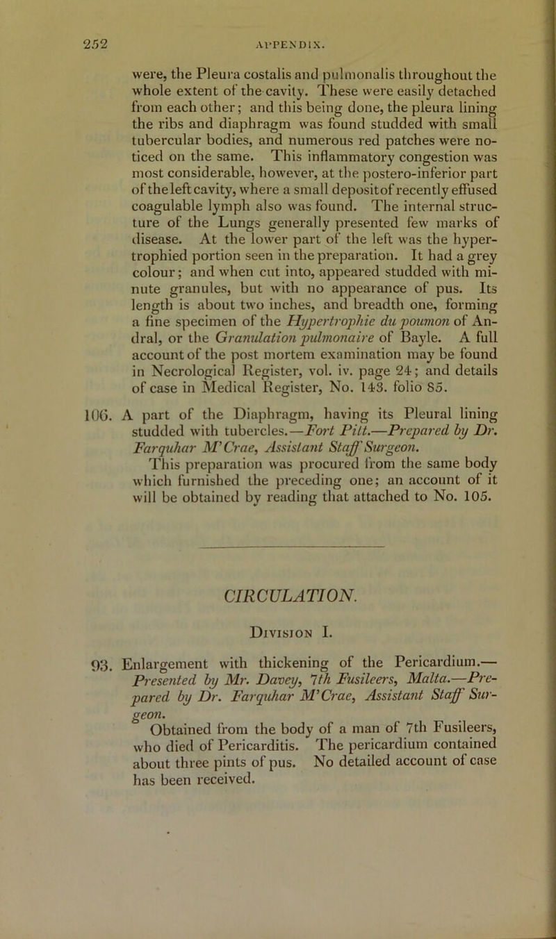 were, tlie Pleura costalis and pulmonalis throughout the whole extent of the cavity. These were easily detached from each other; and this being done, the pleura lining the ribs and diaphragm was found studded with small tubercular bodies, and numerous red patches were no- ticed on the same. This inflammatory congestion was most considerable, however, at the postero-inferior part of the left cavity, where a small depositof recently effused coagulable lymph also was found. The internal struc- ture of the Lungs generally presented few marks of disease. At the lower part of the left was the hyper- trophied portion seen in the preparation. It had a grey colour; and when cut into, appeared studded with mi- nute granules, but with no appearance of pus. Its length is about two inches, and breadth one, forming a fine specimen of the Hypertrophic du poumon of An- dral, or the Gramdation pulmonaire of Bayle. A full account of the post mortem examination may be found in Necrological Register, vol. iv. page 24; and details of case in Medical Register, No. 143. folio 85. 106. A part of the Diaphragm, having its Pleural lining studded with tubercles.—Fort Pitt.—Prepared by Dr. Farquhar M'Crae, Assistant Staff Surgeon. This preparation was procured from the same body which furnished the preceding one; an account of it will be obtained by reading that attached to No. 105. CIRCULATION. Division I. 03. Enlargement with thickening of the Pericardium.— Presented by Mr. Davey, 1th Fusileers, Malta.—Pre- pared by Dr. Farquhar M'Crae, Assistant Staff Sur- geon. Obtained from the body of a man of 7th Fusileers, who died of Pericarditis. The pericardium contained about three pints of pus. No detailed account of case has been received.