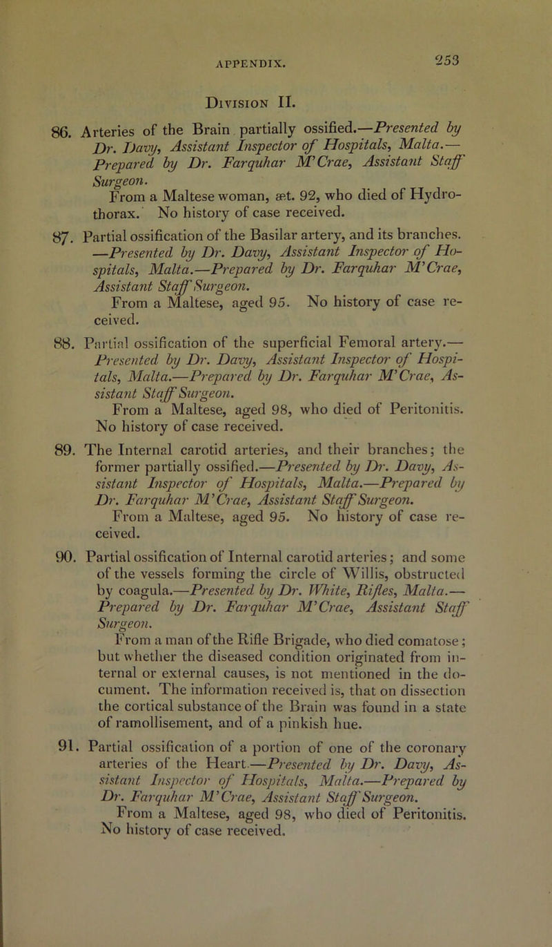 Division II. 86. Arteries of the Brain partially ossified.—Presented by Dr. Davy, Assistant Inspector of Hospitals, Malta.— Prepared by Dr. Farquhar M’Crae, Assistant Staff Surgeon. From a Maltese woman, set. 92, who died of Hydro- thorax. No history of case received. 87. Partial ossification of the Basilar artery, and its branches. —Presented by Dr. Davy, Assistant Inspector of Ho- spitals, Malta.—Prepared by Dr. Farquhar M'Crae, Assistant Staff Surgeon. From a Maltese, aged 95. No history of case re- ceived. 88. Partial ossification of the superficial Femoral artery.— Presented by Dr. Davy, Assistant Inspector of Hospi- tals, Malta.—Prepared by Dr. Farquhar M'Crae, As- sistant Staff Surgeon. From a Maltese, aged 98, who died of Peritonitis. No history of case received. 89. The Internal carotid arteries, and their branches; the former partially ossified.—Presented by Dr. Davy, As- sistant Inspector of Hospitals, Malta.—Prepared by Dr. Farquhar M'Crae, Assistant Staff Surgeon. From a Maltese, aged 95. No history of case re- ceived. 90. Partial ossification of Internal carotid arteries; and some of the vessels forming the circle of Willis, obstructed by coagula.—Presented by Dr. White, Rifles, Malta.— Prepared by Dr. Farquhar M'Crae, Assistant Staff Surgeon. From a man of the Rifle Brigade, who died comatose; but whether the diseased condition originated from in- ternal or external causes, is not mentioned in the do- cument. The information received is, that on dissection the cortical substance ot the Brain was found in a state of ramollisement, and of a pinkish hue. 91. Partial ossification of a portion of one of the coronary arteries of the Heart—Presented, by Dr. Davy, As- sistant Inspector of Hospitals, Malta.—Prepared by Dr. Farquhar M'Crae, Assistant Staff Surgeon. From a Maltese, aged 98, who died of Peritonitis. No history of case received.