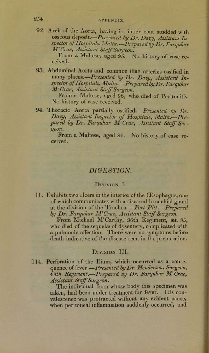 25+ 92. Arch ot the Aorta, having its inner coat studded with osseous deposit.—Presented by Dr. Davy, Assistant In- spector oj Hospitals, Malta.—Prepared by Dr. Farquhar M’ Crae, Assistant Staff Surgeon. From a Maltese, aged 95. No history of case re- ceived. 93. Abdominal Aorta and common iliac arteries ossified in many places.—Presented by Dr. Davy, Assistant In- spector of Hospitals, Malta.—Prepared by Dr. Farquhar M’ Crae, Assistant Staff Surgeon. From a Maltese, aged 98, who died of Peritonitis. No history of case received. 94. Thoracic Aorta partially ossified.— Presented by Dr. Davy, Assistant Inspector of Hospitals, Malta.—Pre- pared by Dr. Farquhar M’Crae, Assistant Staff Sur- geon. From a Maltese, aged 84. No history of case re- ceived. DIGESTION. Division I. 11. Exhibits two ulcers in the interior of the (Esophagus, one of which communicates with a diseased bronchial gland at the division of the Trachea.—Fort Pitt.—Prepared by Dr. Farquhar M’Crae, Assistant Staff Surgeon. From Michael M’Carthy, 36th Regiment, set. 35, who died of the sequelae of dysentery, complicated with a pulmonic affection. There were no symptoms before death indicative of the disease seen in the preparation. Division III. 114. Perforation of the Ilium, which occurred as a conse- quence of fever.—Presented by Dr. Henderson, Surgeon, 48th Regiment.—Prepared by Dr. Farquhar M’Crae, Assistant Staff Surgeon. The individual from whose body this specimen was taken, had been under treatment for fever. His con- valescence was protracted without any evident cause, when peritoneal inflammation suddenly occurred, and