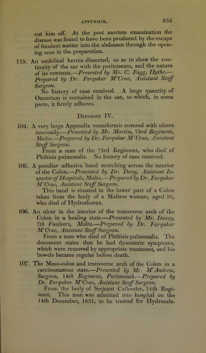 cut him ofll At the post mortem examination the disease was found to have been produced by the escape of feculent matter into the abdomen through the open- ing seen in the preparation. 115. An umbilical hernia dissected, so as to show the con- tinuity of the sac with the peritoneum, and the nature of its contents.—Presented by Mr. C. Fagg, Hythe.— Prepared by Dr. Farquhar M’Crae, Assistant Staff Surgeon. No history of case received. A large quantity of Omentum is contained in the sac, to which, in some parts, it firmly adheres. Division IV. 104. A very large Appendix vermiformis covered with ulcers internally.—Presented by Mr. Martin, 73rd Regiment, Malta.—Prepared by Dr. Farquhar M’Crae, Assistant Staff Surgeon. From a man of the 73rd Regiment, who died of Phthisis pulmonalis. No history of case received. 105. A peculiar adhesive band stretching across the interior of the Colon.—Presented by Dr. Davy, Assistant In- spector of Hospitals, Malta.—Prepared by Dr. Farquhar M’Crae, Assistant Staff Surgeon. This band is situated in the lower part of a Colon taken from the body of a Maltese woman, aged 92, who died of Hydrothorax. 106. An ulcer in the interior of the transverse arch of the Colon in a healing state.—Presented, by Mr. Davey, 7th Fusileers, Malta.—Prepared by Dr. Farquhar M’Crae, Assista?it Staff Surgeon. From a man who died of Phthisis pulmonalis. The document states that he had dysenteric symptoms, which were removed by appropriate treatment, and his bowels became regular before death. 107. The Meso-colon and transverse arch of the Colon in a carcinomatous state.—Presented by Mr. M’Andrew, Surgeon, 1 ‘nth Regiment, Portsmouth.—Prepared by Dr. Farquhar M’Crae, Assistant Staff Surgeon. From the body of Serjeant Callender, 14th Regi- ment. This man was admitted into hospital on the 14th December, 1831, to be treated for Hydrocele.