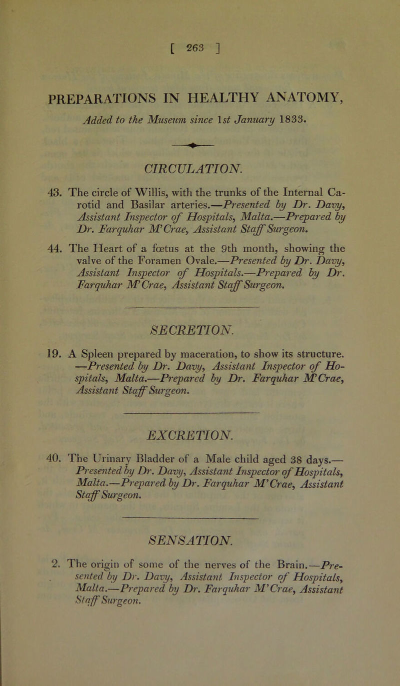 PREPARATIONS IN HEALTHY ANATOMY, Added to the Museum since 1st January 1833. CIRCULATION. 43. The circle of Willis, with the trunks of the Internal Ca- rotid and Basilar arteries.—Presented by Dr. Davy, Assistant Inspector of Hospitals, Malta.—Prepared by Dr. Farquhar M’Crae, Assistant Staff Surgeon. 44. The Heart of a foetus at the 9th month, showing the valve of the Foramen Ovale.—Presented by Dr. Davy, Assistant Inspector of Hospitals.—Prepared by Dr. Farquhar M Crae, Assistant Staff Surgeon. SECRETION. 19. A Spleen prepared by maceration, to show its structure. —Presented by Dr. Davy, Assistant Inspector of Ho- spitals, Malta.—Prepared by Dr. Farquhar M’Crae, Assistant Staff Surgeon. EXCRETION. 40. The Urinary Bladder of a Male child aged 38 days.— Presented by Dr. Davy, Assistant Inspector of Hospitals, Malta.—Prepared by Dr. Farquhar M’Crae, Assistant Staff Surgeon. SENSATION. 2. The origin of some of the nerves of the Brain.—Pre- sented by Dr. Davy, Assistant Inspector of Hospitals, Malta.—Prepared by Dr. Farquhar M’Crae, Assistant Staff Surgeon.