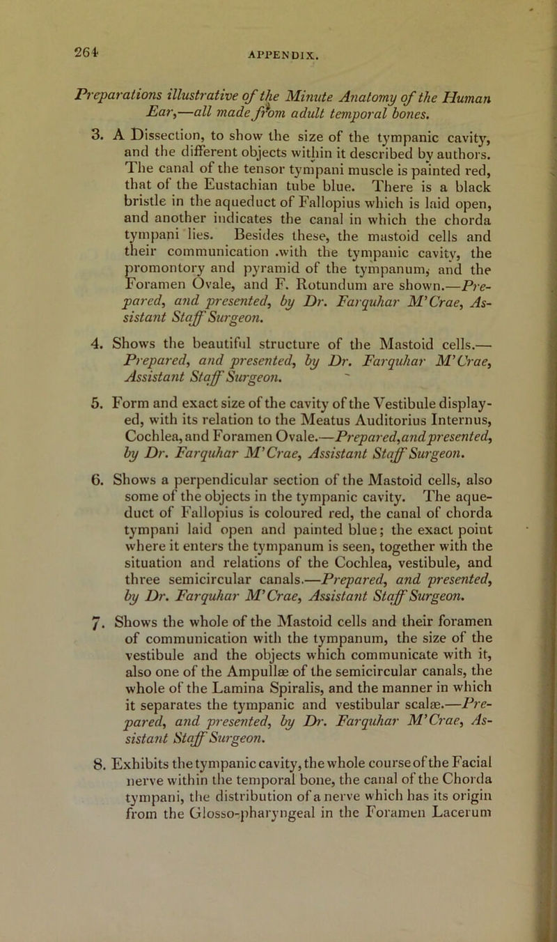 264- Preparations illustrative of the Minute Anatomy of the Human Ear,—all made ffiom adult temporal bones. 3. A Dissection, to show the size of the tympanic cavity, and the different objects within it described by authors. The canal of the tensor tympani muscle is painted red, that of the Eustachian tube blue. There is a black bristle in the aqueduct of Fallopius which is laid open, and another indicates the canal in which the chorda tympani lies. Besides these, the mastoid cells and their communication .with the tympanic cavity, the promontory and pyramid of the tympanum,- and the Foramen Ovale, and F. Rotundum are shown.—Pre- pared, and presented, by Dr. Farquhar M’Crae, As- sistant Staff Surgeon. 4. Shows the beautiful structure of the Mastoid cells.— Prepared, and presented, by Dr. Farquhar M’Crae, Assistant Staff Surgeon. 5. Form and exact size of the cavity of the Vestibule display- ed, with its relation to the Meatus Auditorius Interims, Cochlea, and Foramen Ovale.—Prepared,and presented, by Dr. Farquhar M’Crae, Assistant Staff Surgeon. 6. Shows a perpendicular section of the Mastoid cells, also some of the objects in the tympanic cavity. The aque- duct of Fallopius is coloured red, the canal of chorda tympani laid open and painted blue; the exact point where it enters the tympanum is seen, together with the situation and relations of the Cochlea, vestibule, and three semicircular canals.—Prepared, and Resented, by Dr. Farquhar M’Crae, Assistant Staff Surgeon. /. Shows the whole of the Mastoid cells and their foramen of communication with the tympanum, the size of the vestibule and the objects which communicate with it, also one of the Ampullae of the semicircular canals, the whole of the Lamina Spiralis, and the manner in which it separates the tympanic and vestibular scalae.—Pre- pared, and presented, by Dr. Farquhar M’Crae, As- sistant Staff Surgeon. 8. Exhibits the tympanic cavity, the whole course of the Facial nerve within the temporal bone, the canal of the Chorda tympani, the distribution of a nerve which has its origin from the Glosso-pharyngeal in the Foramen Lacerum