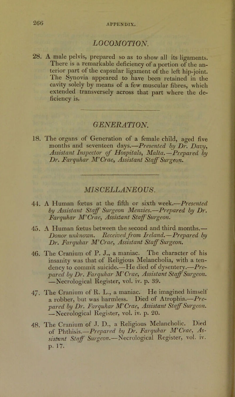 LOCOMOTION. 28. A male pelvis, prepared so as to show all its ligaments. There is a remarkable deficiency of a portion of the an- terior part of the capsular ligament of the left hip-joint. 1 he Synovia appeared to have been retained in the cavity solely by means of a few muscular fibres, which extended transversely across that part where the de- ficiency is. GENERATION. 18. The organs of Generation of a female child, aged five months and seventeen days.—Presented by Dr. Davy, Assistant Inspector of Hospitals, Malta.—Prepared by Dr. Farquhar M’Crae, Assistant Staff Surgeon. MISCELLANEOUS. 44. A Human foetus at the fifth or sixth week.—Presented by Assistant Staff Surgeon Menzies.—Prepared by Dr. Farquhar M’Crae, Assistant Staff'Surgeon. 45. A Human foetus between the second and third months.— Donor unknown. Received from Ireland.—Prepared by Dr. Farquhar M’Crae, Assistant Staff Surgeon. 46. The Cranium of P. J., a maniac. The character of his insanity was that of Religious Melancholia, with a ten- dency to commit suicide.—He died of dysentery.—Pre- pared by Dr. Farquhar M’Crae, Assistant Staff Surgeon. —Necrological Register, vol. iv. p. 39. 47. The Cranium of R. L., a maniac. He imagined himself a robber, but was harmless. Died of Atrophia.—Pre- pared by Dr. Farquhar M’Crae, Assistant Staff Surgeon. —Necrological Register, vol. iv. p. 20. 48. The Cranium of J. D., a Religious Melancholic. Died of Ththisis.—Prepared by Dr. Farquhar M’Crae, As- si stunt Staff Surgeon.—Necrological Register, vol. iv. p. 17.