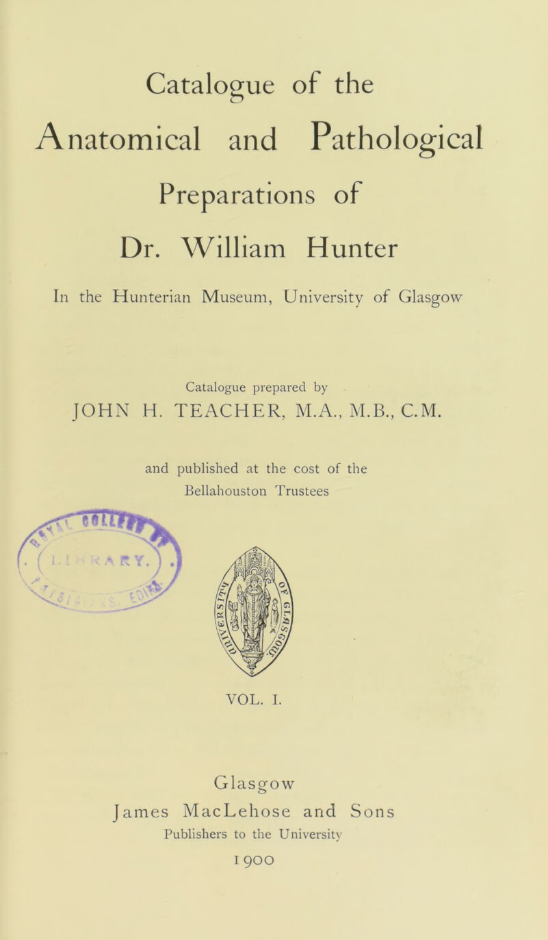 Catalogue of the Anatomical and Pathological Preparations of Dr. William Hunter In the Hunterian Museum, University of Glasgow Catalogue prepared by JOHN H. TEACHER, M.A., M.B., CM. and published at the cost of the Bellahouston Trustees VOL. I. Glasgow James MacLehose and Sons Publishers to the University I 900