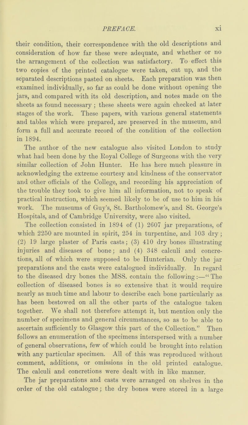 their condition, their correspondence with the old descriptions and consideration of how far these were adequate, and whether or no the arrangement of the collection was satisfactory. To effect this two copies of the printed catalogue were taken, cut up, and the separated descriptions pasted on sheets. Each preparation was then examined individually, so far as could be done without opening the jars, and compared with its old description, and notes made on the sheets as found necessary ; these sheets were again checked at later stages of the work. These papers, with various general statements and tables which were prepared, are preserved in the museum, and form a full and accurate record of the condition of the collection in 1894. The author of the new catalogue also visited London to study what had been done by the Royal College of Surgeons with the very similar collection of John Hunter. He has here much pleasure in acknowledging the extreme courtesy and kindness of the conservator and other officials of the College, and recording his appreciation of the trouble they took to give him all information, not to speak of practical instruction, which seemed likely to be of use to bim in his work. The museums of Guy’s, St. Bartholomew’s, and St. George’s Hospitals, and of Cambridge University, were also visited. The collection consisted in 1894 of (1) 2607 jar preparations, of which 2250 are mounted in spirit, 254 in turpentine, and 103 dry; (2) 19 large plaster of Paris casts; (3) 410 dry bones illustrating injuries and diseases of bone; and (4) 348 calculi and concre- tions, all of which were supposed to be Hunterian. Only the jar preparations and the casts were catalogued individually. In regard to the diseased dry bones the MSS. contain the following;—“ The collection of diseased bones is so extensive that it would require nearly as much time and labour to describe each bone particularly as has been bestowed on all the other parts of the catalogue taken together. We shall not therefore attempt it, but mention only the number of specimens and general circumstances, so as to be able to ascertain sufficiently to Glasgow this part of the Collection.” Then follows an enumeration of the specimens interspersed with a number of general observations, few of which could be brought into relation with any particular specimen. All of this was reproduced without comment, additions, or omissions in the old printed catalogue. The calculi and concretions were dealt with in like manner. The jar preparations and casts were arranged on shelves in the order of the old catalogue; the dry bones were stored in a large