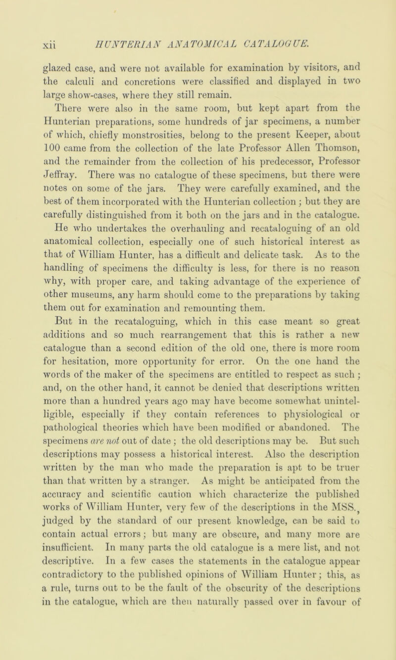 glazed case, and were not available for examination by visitors, and the calculi and concretions were classified and displayed in two large show-cases, where they still remain. There were also in the same room, but kept apart from the Hunterian preparations, some hundreds of jar specimens, a number of which, chiefiy monstrosities, belong to the present Keeper, about 100 came from the collection of the late Professor Allen Thomson, and the remainder from the collection of his predecessor. Professor Jeffray. There was no catalogue of these specimens, but there were notes on some of the jars. They were carefully examined, and the best of them incorporated with the Hunterian collection ; but they are carefully distinguished from it both on the jars and in the catalogue. He who undertakes the overhauling and recataloguing of an old anatomical collection, especially one of such historical interest as that of William Hunter, has a difficult and delicate task. As to the handling of specimens the difficulty is less, for there is no reason why, with proper care, and taking advantage of the experience of other museums, any harm should come to the preparations by taking them out for examination and remounting them. But in the recataloguing, which in this case meant so great additions and so much rearrangement that this is rather a new catalogue than a second edition of the old one, there is more room for hesitation, more opportunity for error. On the one hand the words of the maker of the specimens are entitled to respect as such ; and, on the other hand, it cannot be denied that descriptions written more than a hundred years ago may have become somewhat unintel- ligible, especially if they contain references to physiological or pathological theories which have been modified or abandoned. The specimens are not out of date ; the old descriptions may be. But such descriptions may possess a historical interest. Also the description written by the man who made the preparation is apt to be truer than that written by a stranger. As might be anticipated from the accuracy and scientific caution which characterize the published works of William Hunter, veiy few of the descriptions in the MSS.^ judged by the standard of our present knowledge, can be said to contain actual errors; but many are obscure, and many more are insufficient. In many parts the old catalogue is a mere list, and not descriptive. In a few cases the statements in the catalogue appear contradictory to the published opinions of William Hunter; this, as a rule, turns out to be the fault of the obscurity of the descriptions in the catalogue, which are then naturally passed over in favour of